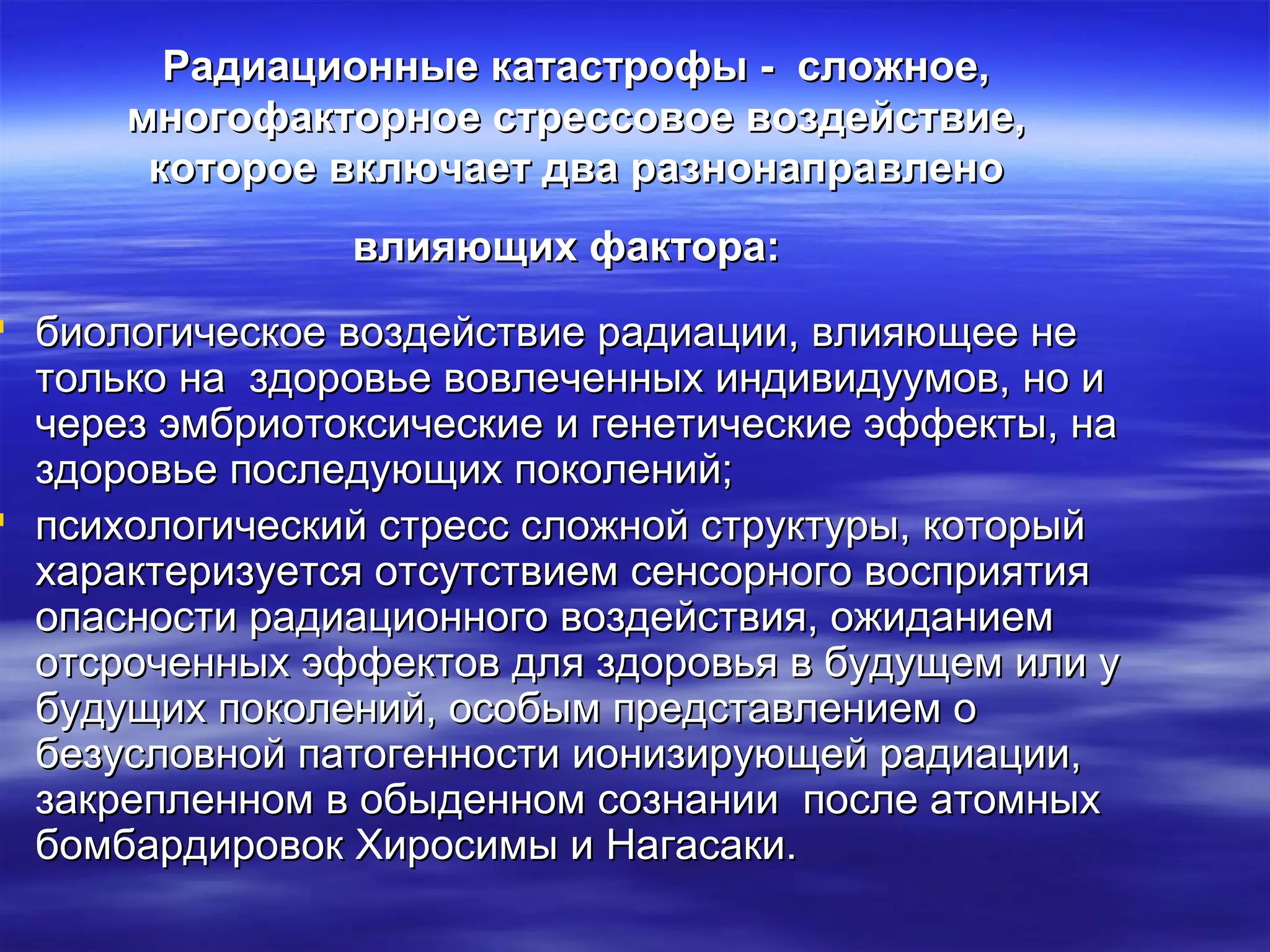 Радиационные ккааттаассттррооффыы -- ссллоожжннооее,, 
ммннооггооффааккттооррннооее ссттрреессссооввооее ввооззддееййссттввииее,, 
ккооттооррооее ввккллююччааеетт ддвваа ррааззннооннааппррааввллеенноо 
ввллиияяюющщиихх ффааккттоорраа:: 
 ббииооллооггииччеессккооее ввооззддееййссттввииее ррааддииааццииии,, ввллиияяюющщееее ннее 
ттооллььккоо ннаа ззддооррооввььее ввооввллееччеенннныыхх ииннддииввииддууууммоовв,, нноо ии 
ччеерреезз ээммббррииооттооккссииччеессккииее ии ггееннееттииччеессккииее ээффффееккттыы,, ннаа 
ззддооррооввььее ппооссллееддууюющщиихх ппооккооллеенниийй;; 
 ппссииххооллооггииччеессккиийй ссттрреесссс ссллоожжнноойй ссттррууккттууррыы,, ккооттооррыыйй 
ххааррааккттееррииззууееттссяя ооттссууттссттввииеемм ссееннссооррннооггоо ввооссппрриияяттиияя 
ооппаассннооссттии ррааддииааццииооннннооггоо ввооззддееййссттввиияя,, оожжииддааннииеемм 
ооттссррооччеенннныыхх ээффффееккттоовв ддлляя ззддооррооввььяя вв ббууддуущщеемм ииллии уу 
ббууддуущщиихх ппооккооллеенниийй,, ооссооббыымм ппррееддссттааввллееннииеемм оо 
ббееззууссллооввнноойй ппааттооггееннннооссттии ииооннииззииррууюющщеейй ррааддииааццииии,, 
ззааккррееппллеенннноомм вв ооббыыддеенннноомм ссооззннааннииии ппооссллее ааттооммнныыхх 
ббооммббааррддииррооввоокк ХХииррооссииммыы ии ННааггаассааккии.. 
 