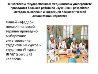 В Витебском государственном медицинском университете 
проводится большая работа по изучению и разработке 
методов выявления и коррекции психологической 
дезадаптации студентов 
Нашей кафедрой 
поликлинической 
терапии проведено 
выборочное 
анкетирование 
студентов I-II курсов и 
студентов VI курса 
ВГМУ (всего 572 
человека 
 