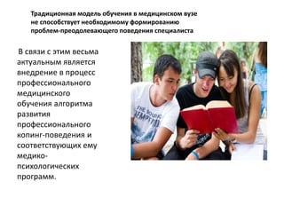 Традиционная модель обучения в медицинском вузе 
не способствует необходимому формированию 
проблем-преодолевающего поведения специалиста 
В связи с этим весьма 
актуальным является 
внедрение в процесс 
профессионального 
медицинского 
обучения алгоритма 
развития 
профессионального 
копинг-поведения и 
соответствующих ему 
медико- 
психологических 
программ. 
 