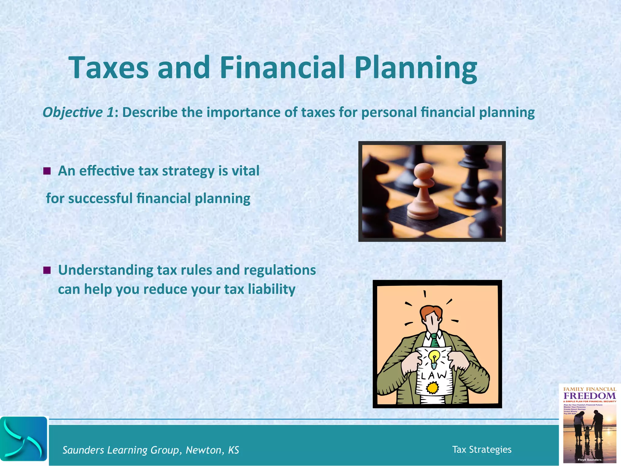 Taxes 
and 
Financial 
Planning 
Objec&ve 
1: 
Describe 
the 
importance 
of 
taxes 
for 
personal 
financial 
planning 
! An 
effecKve 
tax 
strategy 
is 
vital 
for 
successful 
financial 
planning 
! Understanding 
tax 
rules 
and 
regulaKons 
can 
help 
you 
reduce 
your 
tax 
liability 
Saunders Learning Group, Newton, KS Tax Strategies 
 