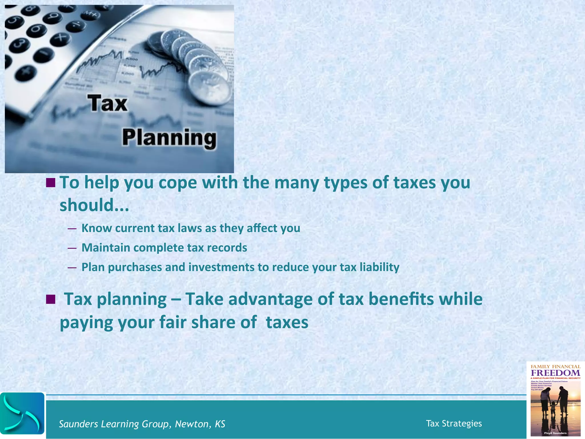 ! To 
help 
you 
cope 
with 
the 
many 
types 
of 
taxes 
you 
should... 
— Know 
current 
tax 
laws 
as 
they 
affect 
you 
— Maintain 
complete 
tax 
records 
— Plan 
purchases 
and 
investments 
to 
reduce 
your 
tax 
liability 
! 
Tax 
planning 
– 
Take 
advantage 
of 
tax 
benefits 
while 
paying 
your 
fair 
share 
of 
taxes 
Saunders Learning Group, Newton, KS Tax Strategies 
 