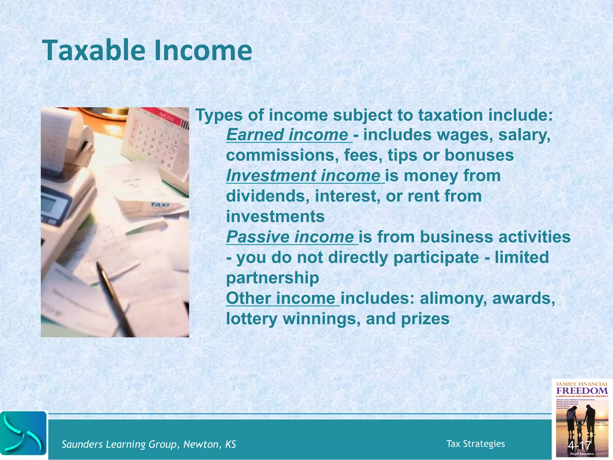Taxable 
Income 
Saunders Learning Group, Newton, KS Tax Strategies 
4-17 
Types of income subject to taxation include: 
Earned income - includes wages, salary, 
commissions, fees, tips or bonuses 
Investment income is money from 
dividends, interest, or rent from 
investments 
Passive income is from business activities 
- you do not directly participate - limited 
partnership 
Other income includes: alimony, awards, 
lottery winnings, and prizes 
 