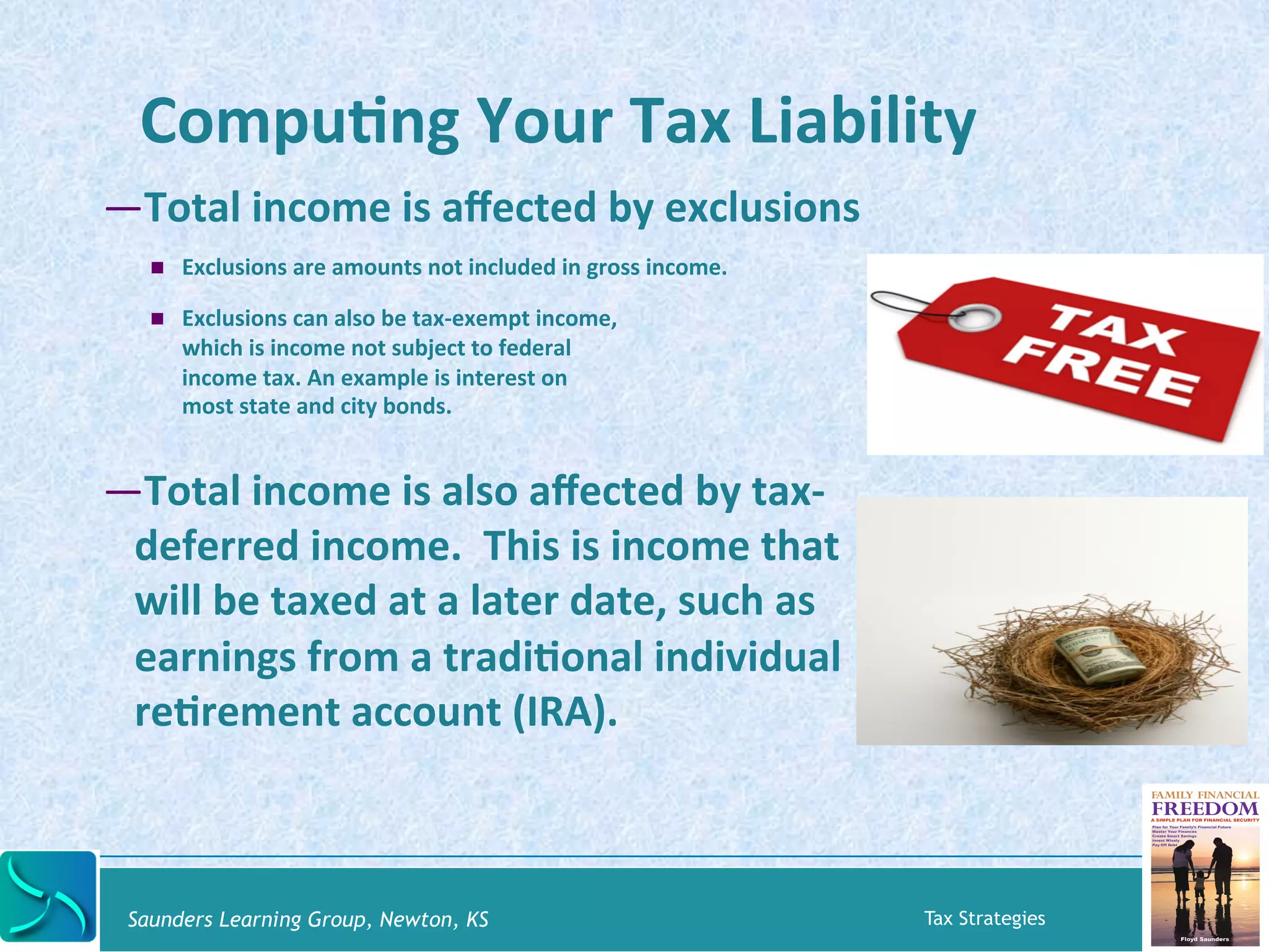CompuKng 
Your 
Tax 
Liability 
— Total 
income 
is 
affected 
by 
exclusions 
! Exclusions 
are 
amounts 
not 
included 
in 
gross 
income. 
! Exclusions 
can 
also 
be 
tax-­‐exempt 
income, 
which 
is 
income 
not 
subject 
to 
federal 
income 
tax. 
An 
example 
is 
interest 
on 
most 
state 
and 
city 
bonds. 
— Total 
income 
is 
also 
affected 
by 
tax-­‐ 
deferred 
income. 
This 
is 
income 
that 
will 
be 
taxed 
at 
a 
later 
date, 
such 
as 
earnings 
from 
a 
tradiKonal 
individual 
reKrement 
account 
(IRA). 
Saunders Learning Group, Newton, KS Tax Strategies 
 