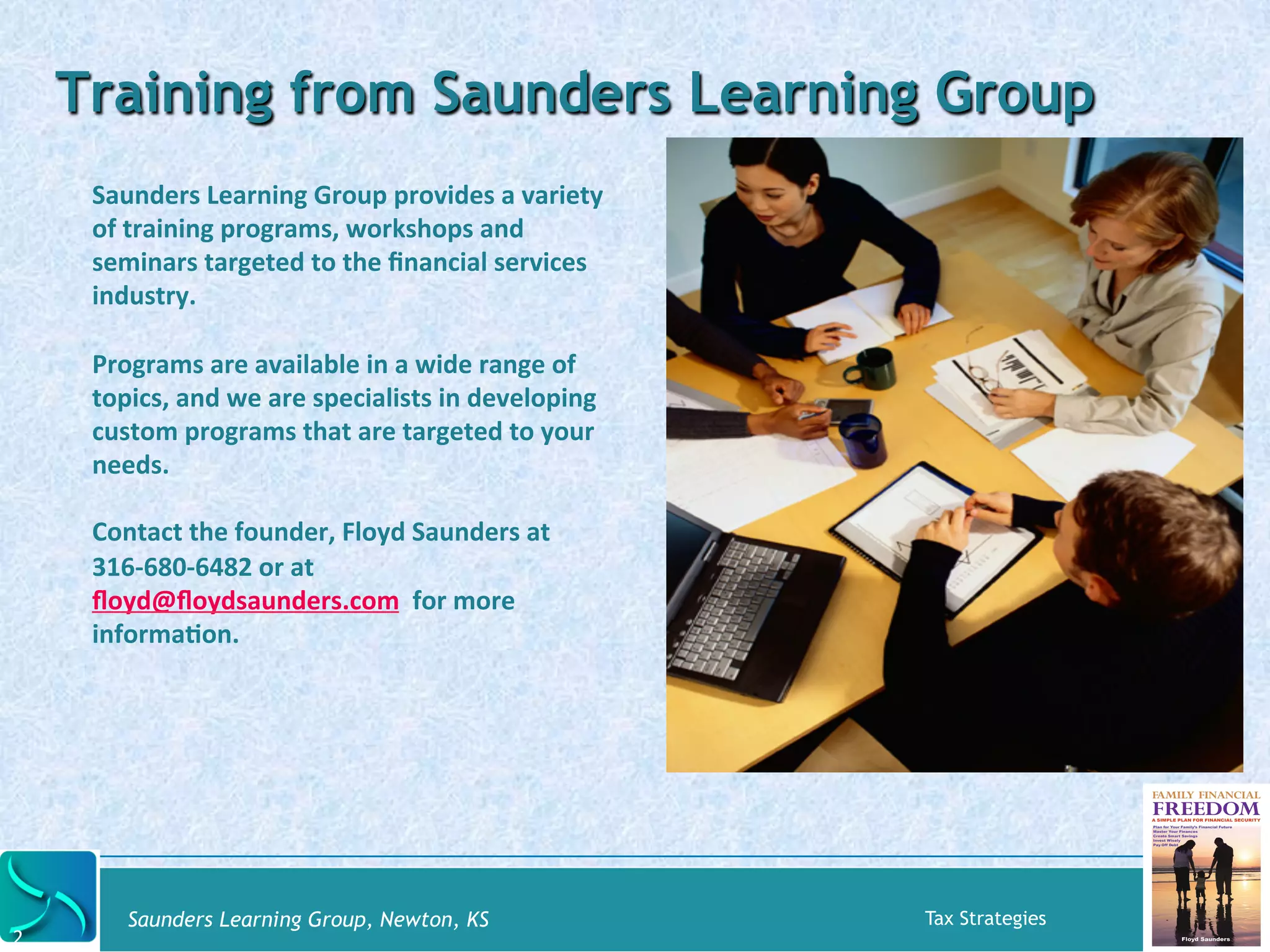 Saunders 
Learning 
Group 
provides 
a 
variety 
of 
training 
programs, 
workshops 
and 
seminars 
targeted 
to 
the 
financial 
services 
industry. 
Programs 
are 
available 
in 
a 
wide 
range 
of 
topics, 
and 
we 
are 
specialists 
in 
developing 
custom 
programs 
that 
are 
targeted 
to 
your 
needs. 
Contact 
the 
founder, 
Floyd 
Saunders 
at 
316-­‐680-­‐6482 
or 
at 
floyd@floydsaunders.com 
for 
more 
informaKon. 
Saunders Learning Group, Newton, KS Tax Strategies 
2 
Training from Saunders Learning Group 
 