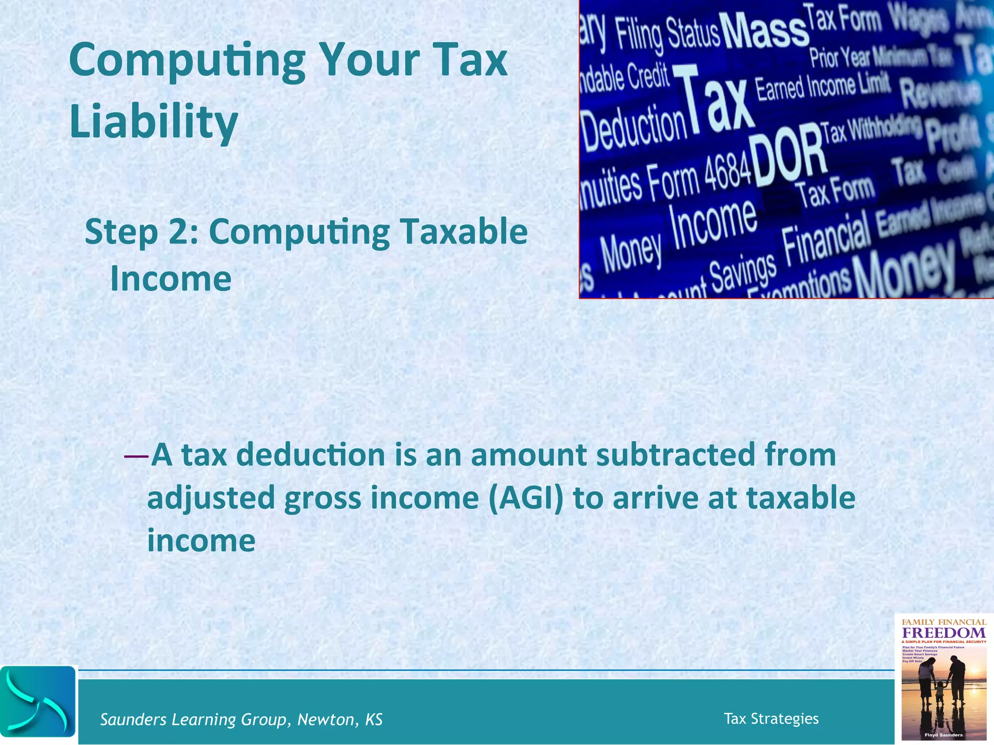 CompuKng 
Your 
Tax 
Liability 
Step 
2: 
CompuKng 
Taxable 
Income 
— A 
tax 
deducKon 
is 
an 
amount 
subtracted 
from 
adjusted 
gross 
income 
(AGI) 
to 
arrive 
at 
taxable 
income 
Saunders Learning Group, Newton, KS Tax Strategies 
 