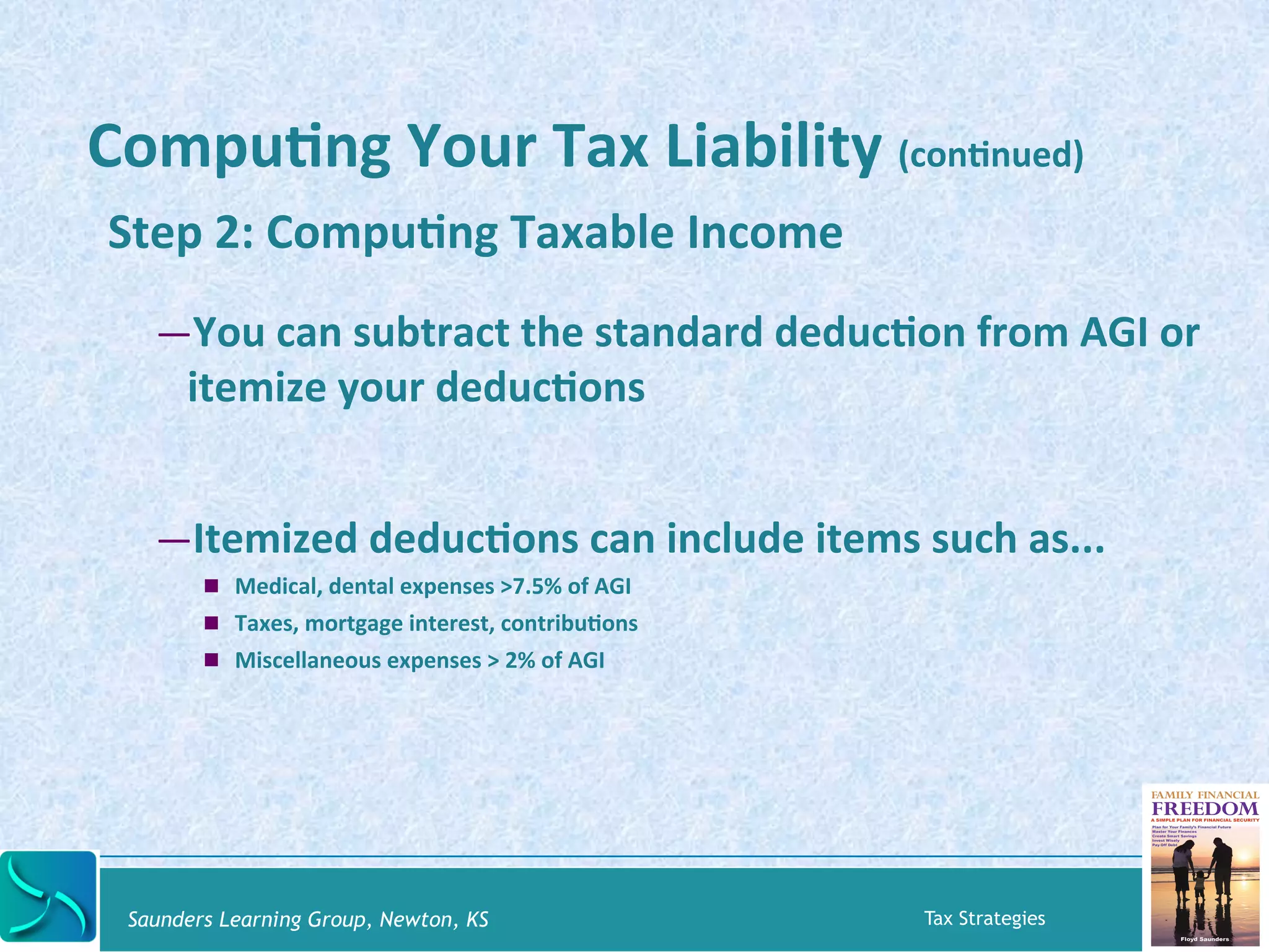 CompuKng 
Your 
Tax 
Liability 
(conKnued) 
Step 
2: 
CompuKng 
Taxable 
Income 
— You 
can 
subtract 
the 
standard 
deducKon 
from 
AGI 
or 
itemize 
your 
deducKons 
— Itemized 
deducKons 
can 
include 
items 
such 
as... 
! Medical, 
dental 
expenses 
>7.5% 
of 
AGI 
! Taxes, 
mortgage 
interest, 
contribuKons 
! Miscellaneous 
expenses 
> 
2% 
of 
AGI 
Saunders Learning Group, Newton, KS Tax Strategies 
 