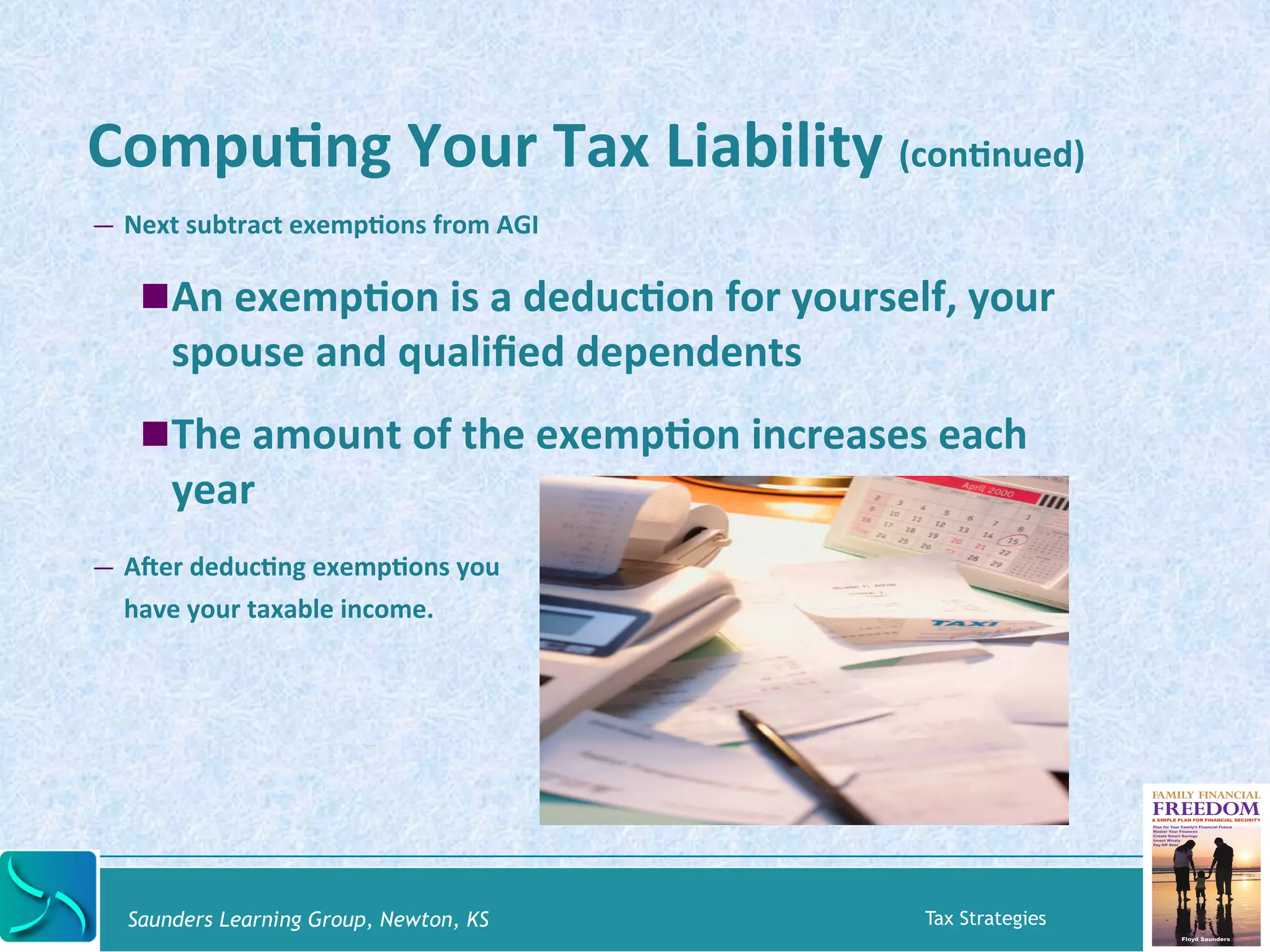 CompuKng 
Your 
Tax 
Liability 
(conKnued) 
— Next 
subtract 
exempKons 
from 
AGI 
! An 
exempKon 
is 
a 
deducKon 
for 
yourself, 
your 
spouse 
and 
qualified 
dependents 
! The 
amount 
of 
the 
exempKon 
increases 
each 
year 
— Aber 
deducKng 
exempKons 
you 
have 
your 
taxable 
income. 
Saunders Learning Group, Newton, KS Tax Strategies 
 