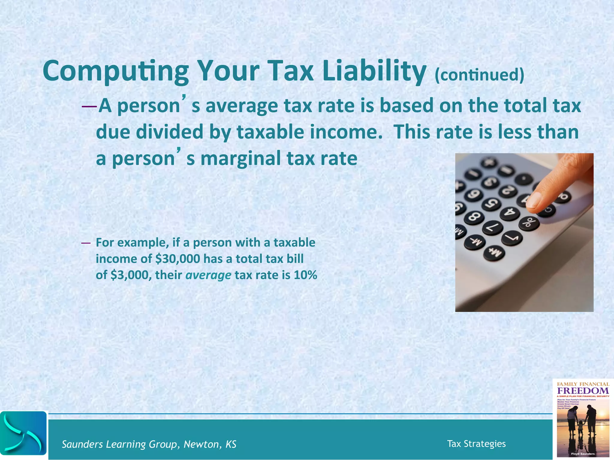 CompuKng 
Your 
Tax 
Liability 
(conKnued) 
— A 
person’s 
average 
tax 
rate 
is 
based 
on 
the 
total 
tax 
due 
divided 
by 
taxable 
income. 
This 
rate 
is 
less 
than 
a 
person’s 
marginal 
tax 
rate 
— For 
example, 
if 
a 
person 
with 
a 
taxable 
income 
of 
$30,000 
has 
a 
total 
tax 
bill 
of 
$3,000, 
their 
average 
tax 
rate 
is 
10% 
Saunders Learning Group, Newton, KS Tax Strategies 
 