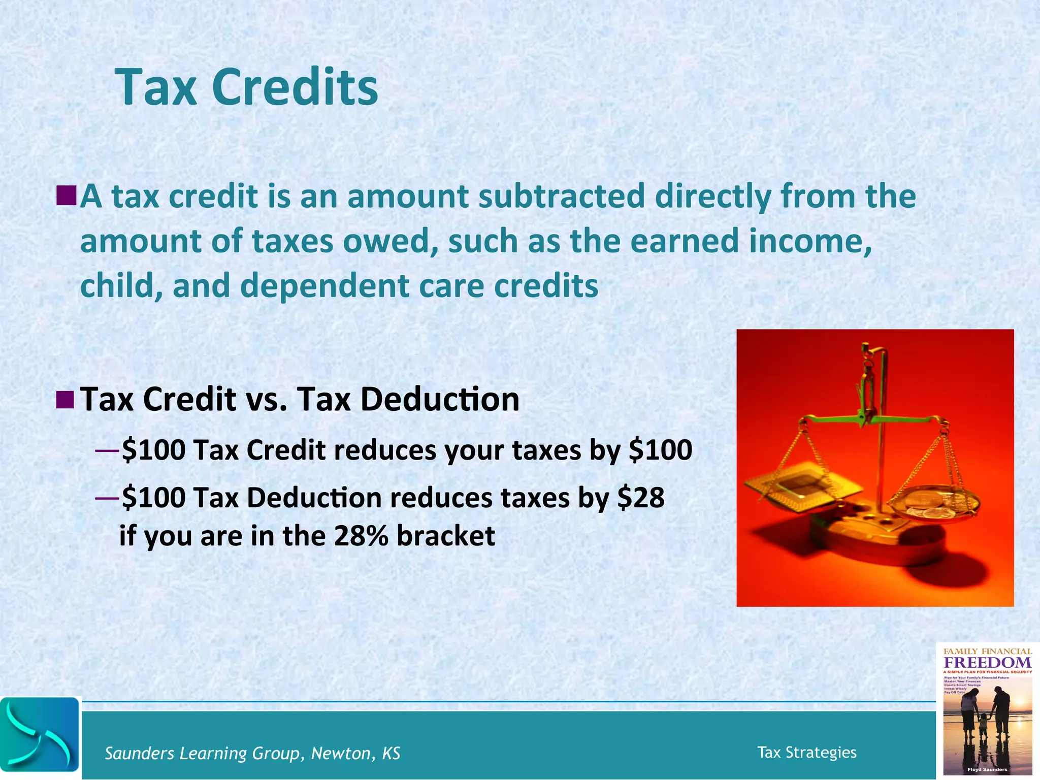 Tax 
Credits 
! A 
tax 
credit 
is 
an 
amount 
subtracted 
directly 
from 
the 
amount 
of 
taxes 
owed, 
such 
as 
the 
earned 
income, 
child, 
and 
dependent 
care 
credits 
! Tax 
Credit 
vs. 
Tax 
DeducKon 
— $100 
Tax 
Credit 
reduces 
your 
taxes 
by 
$100 
— $100 
Tax 
DeducKon 
reduces 
taxes 
by 
$28 
if 
you 
are 
in 
the 
28% 
bracket 
Saunders Learning Group, Newton, KS Tax Strategies 
 