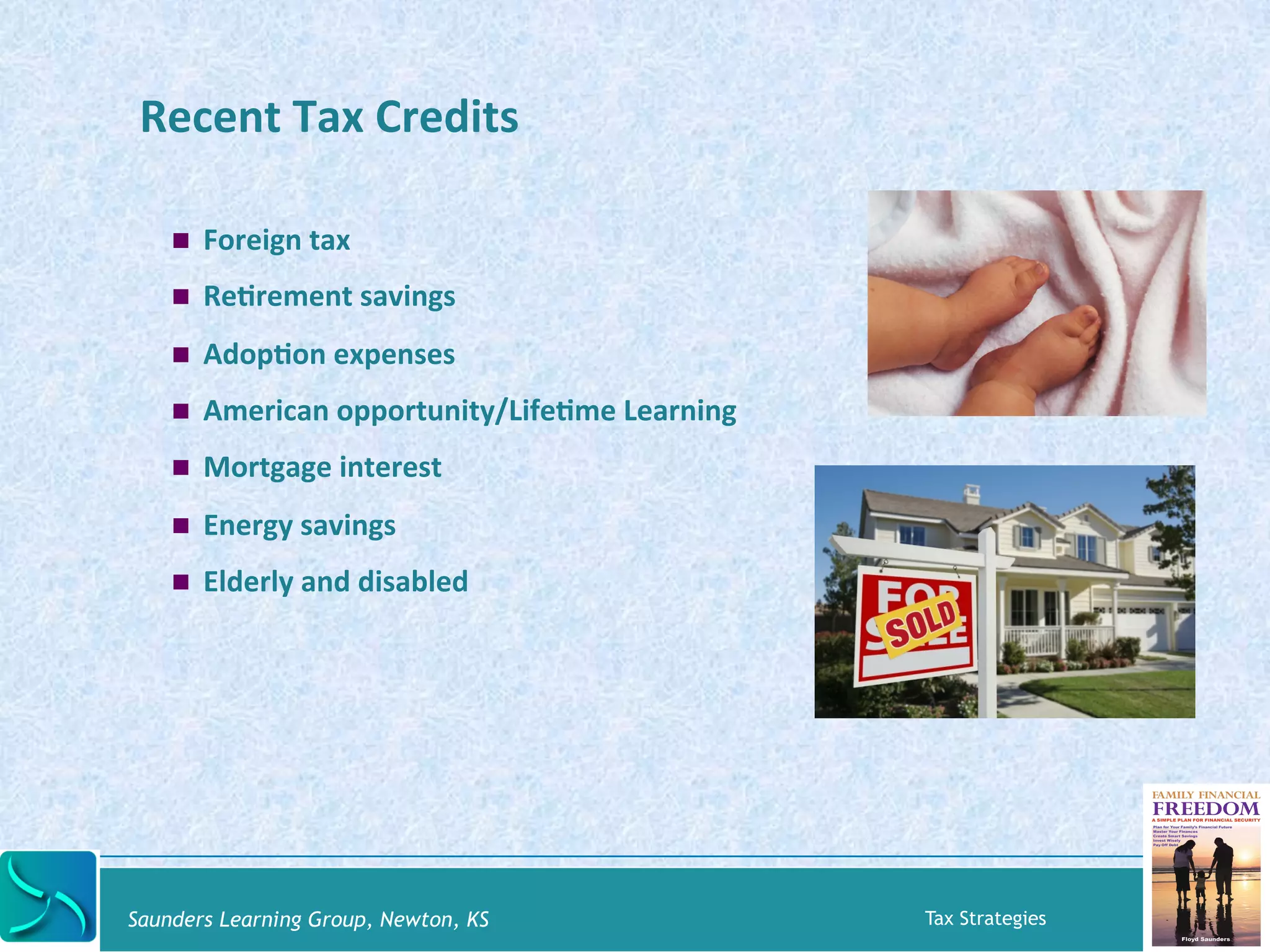 Recent 
Tax 
Credits 
! Foreign 
tax 
! ReKrement 
savings 
! AdopKon 
expenses 
! American 
opportunity/LifeKme 
Learning 
! Mortgage 
interest 
! Energy 
savings 
! Elderly 
and 
disabled 
Saunders Learning Group, Newton, KS Tax Strategies 
 