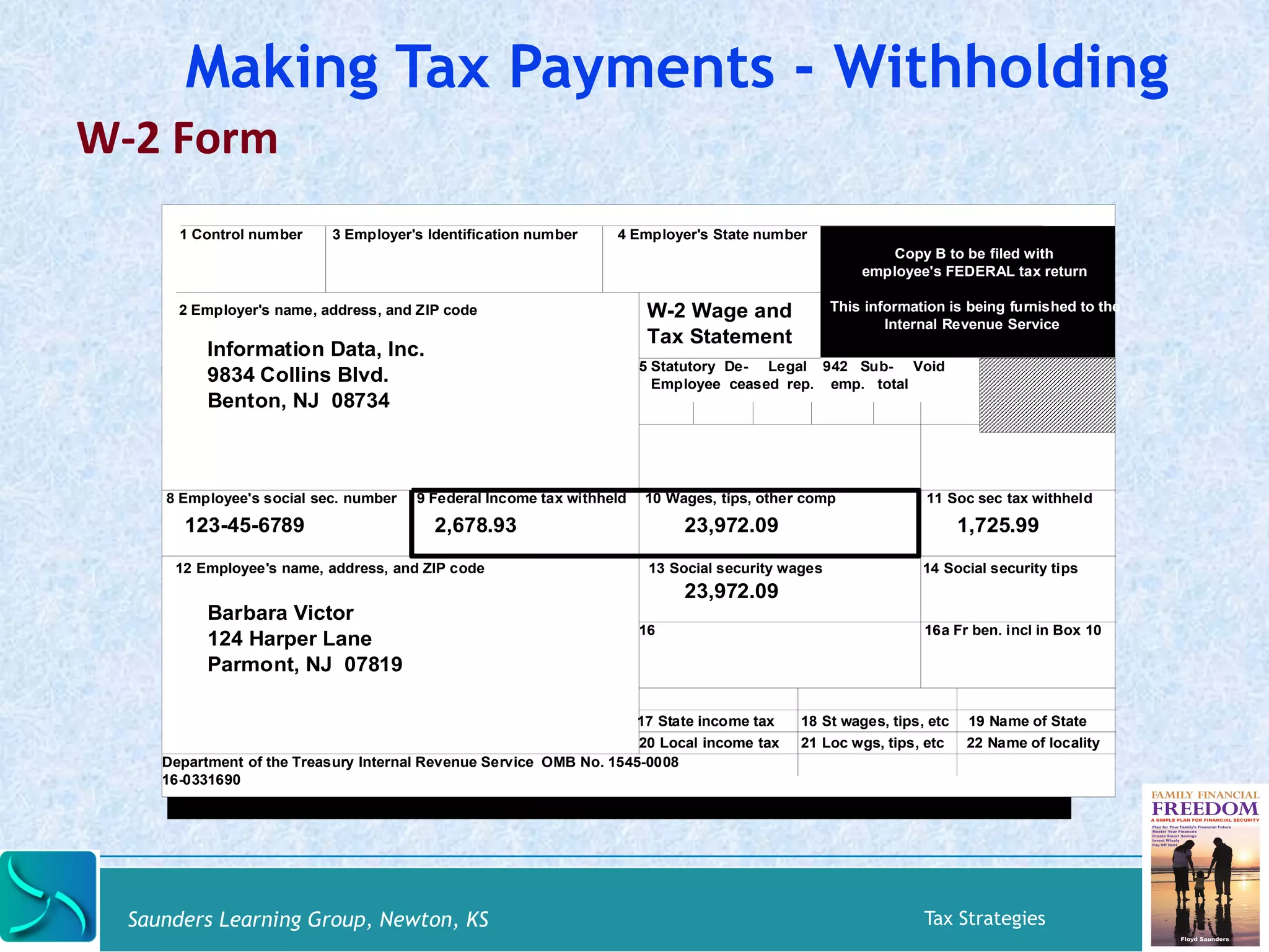 Making Tax Payments - Withholding 
W-­‐2 
Form 
1 Control number 3 Employer's Identification number 4 Employer's State number 
Copy B to be filed with 
employee's FEDERAL tax return 
This information is being furnished to the 
Internal Revenue Service 
W-2 Wage and 
Tax Statement 
5 Statutory De- Legal 942 Sub- Void 
Employee ceased rep. emp. total 
2 Employer's name, address, and ZIP code 
Information Data, Inc. 
9834 Collins Blvd. 
Benton, NJ 08734 
8 Employee's social sec. number 9 Federal Income tax withheld 10 Wages, tips, other comp 11 Soc sec tax withheld 
123-45-6789 2,678.93 
23,972.09 1,725.99 
12 Employee's name, address, and ZIP code 13 Social security wages 14 Social security tips 
23,972.09 
16 16a Fr ben. incl in Box 10 
17 State income tax 18 St wages, tips, etc 19 Name of State 
20 Local income tax 21 Loc wgs, tips, etc 22 Name of locality 
Barbara Victor 
124 Harper Lane 
Parmont, NJ 07819 
Department of the Treasury Internal Revenue Service OMB No. 1545-0008 
16-0331690 
Saunders Learning Group, Newton, KS Tax Strategies 
 