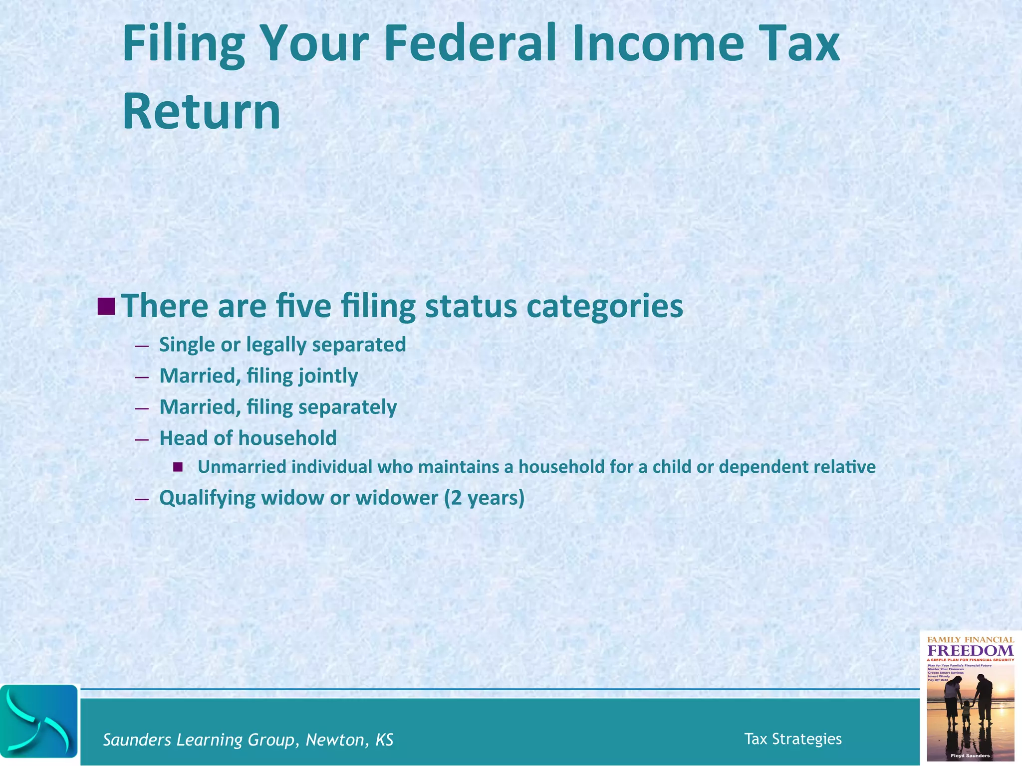 Filing 
Your 
Federal 
Income 
Tax 
Return 
! There 
are 
five 
filing 
status 
categories 
— Single 
or 
legally 
separated 
— Married, 
filing 
jointly 
— Married, 
filing 
separately 
— Head 
of 
household 
! Unmarried 
individual 
who 
maintains 
a 
household 
for 
a 
child 
or 
dependent 
relaKve 
— Qualifying 
widow 
or 
widower 
(2 
years) 
Saunders Learning Group, Newton, KS Tax Strategies 
 