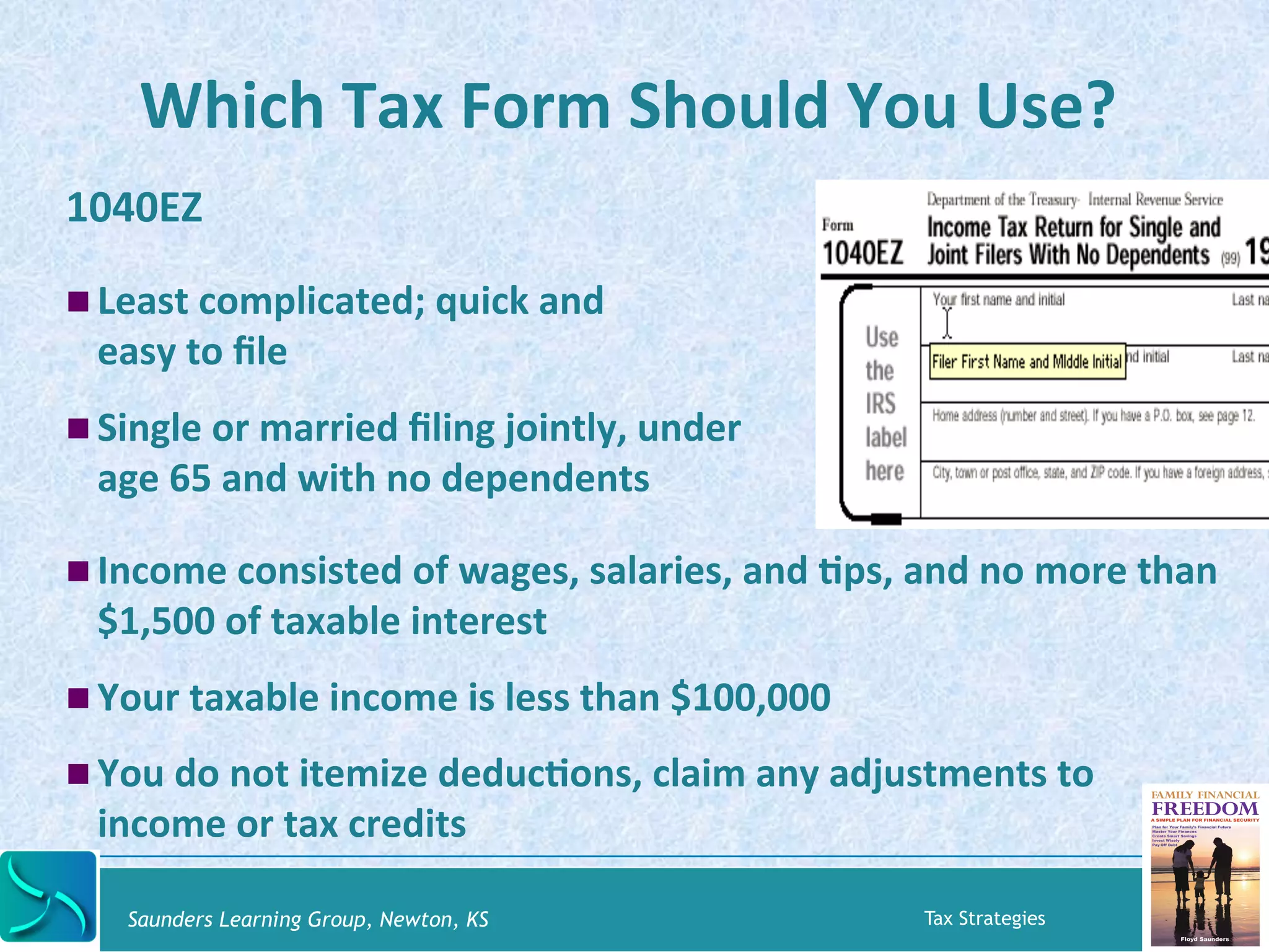Which 
Tax 
Form 
Should 
You 
Use? 
1040EZ 
! Least 
complicated; 
quick 
and 
easy 
to 
file 
! Single 
or 
married 
filing 
jointly, 
under 
age 
65 
and 
with 
no 
dependents 
! Income 
consisted 
of 
wages, 
salaries, 
and 
Kps, 
and 
no 
more 
than 
$1,500 
of 
taxable 
interest 
! Your 
taxable 
income 
is 
less 
than 
$100,000 
! You 
do 
not 
itemize 
deducKons, 
claim 
any 
adjustments 
to 
income 
or 
tax 
credits 
Saunders Learning Group, Newton, KS Tax Strategies 
 