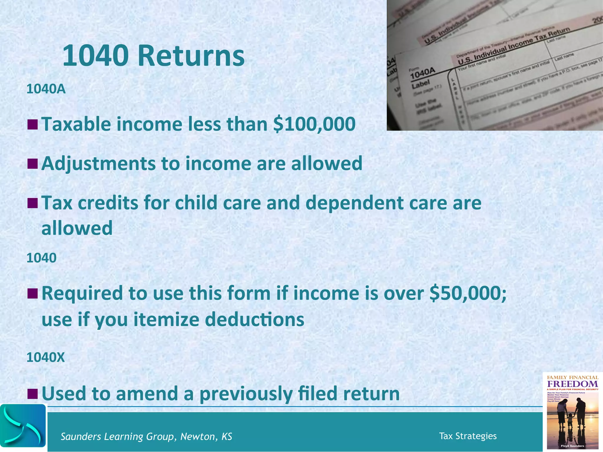 1040 
Returns 
1040A 
! Taxable 
income 
less 
than 
$100,000 
! Adjustments 
to 
income 
are 
allowed 
! Tax 
credits 
for 
child 
care 
and 
dependent 
care 
are 
allowed 
1040 
! Required 
to 
use 
this 
form 
if 
income 
is 
over 
$50,000; 
use 
if 
you 
itemize 
deducKons 
1040X 
! Used 
to 
amend 
a 
previously 
filed 
return 
Saunders Learning Group, Newton, KS Tax Strategies 
 