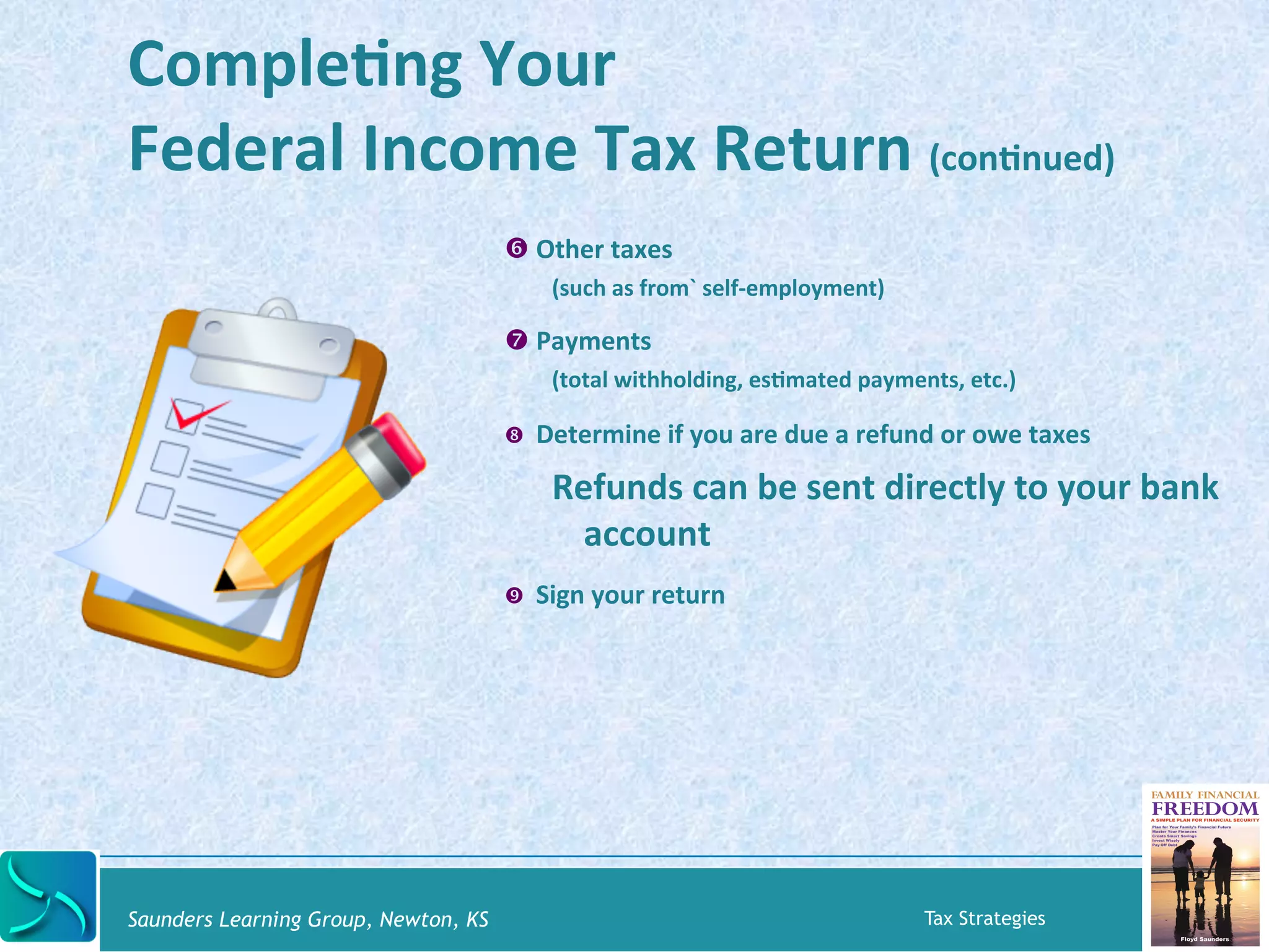 CompleKng 
Your 
Federal 
Income 
Tax 
Return 
(conKnued) 
' Other 
taxes 
(such 
as 
from` 
self-­‐employment) 
( Payments 
(total 
withholding, 
esKmated 
payments, 
etc.) 
) Determine 
if 
you 
are 
due 
a 
refund 
or 
owe 
taxes 
Refunds 
can 
be 
sent 
directly 
to 
your 
bank 
account 
* Sign 
your 
return 
Saunders Learning Group, Newton, KS Tax Strategies 
 