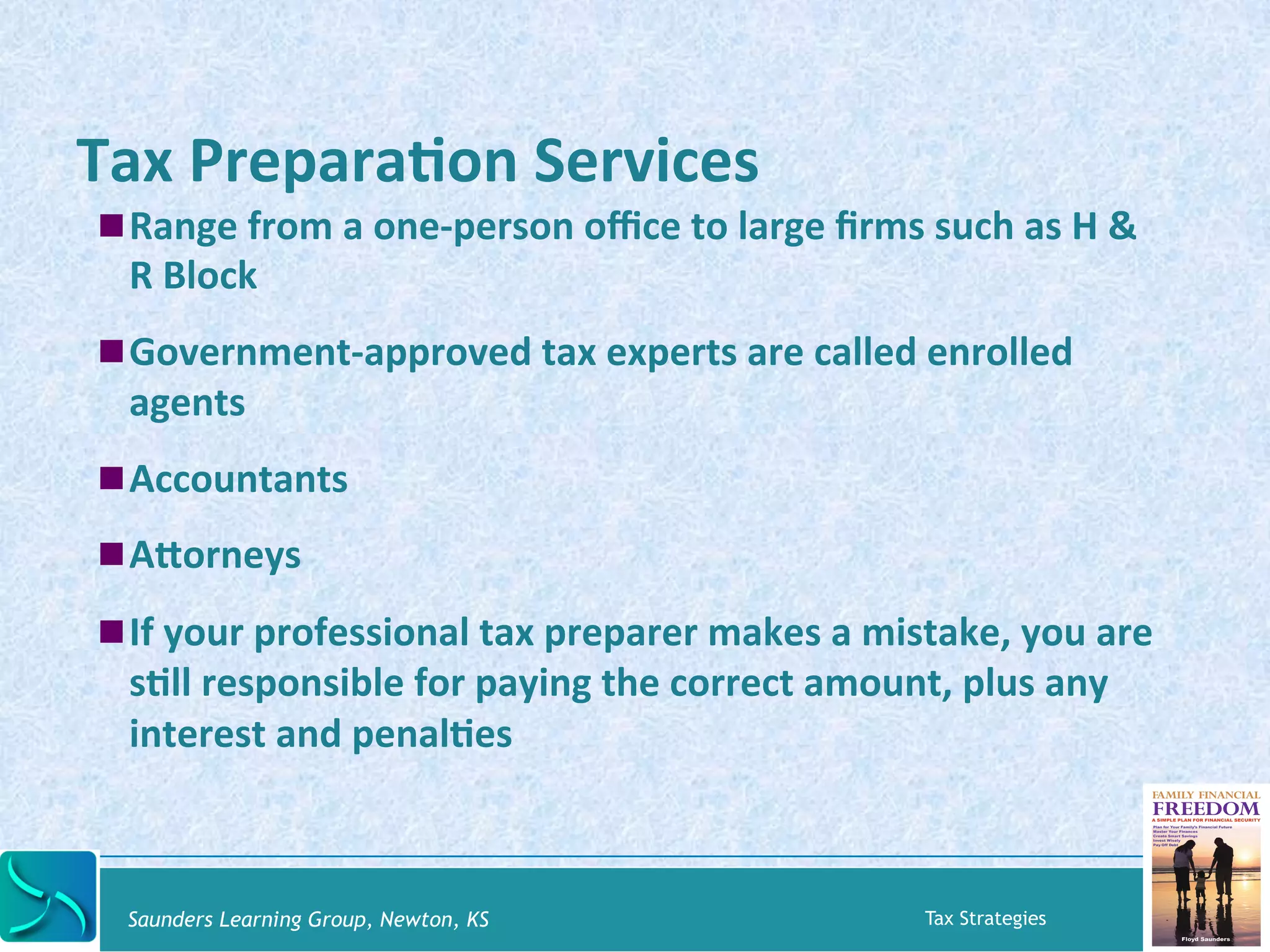 Tax 
PreparaKon 
Services 
! Range 
from 
a 
one-­‐person 
office 
to 
large 
firms 
such 
as 
H 
& 
R 
Block 
! Government-­‐approved 
tax 
experts 
are 
called 
enrolled 
agents 
! Accountants 
! Asorneys 
! If 
your 
professional 
tax 
preparer 
makes 
a 
mistake, 
you 
are 
sKll 
responsible 
for 
paying 
the 
correct 
amount, 
plus 
any 
interest 
and 
penalKes 
Saunders Learning Group, Newton, KS Tax Strategies 
 