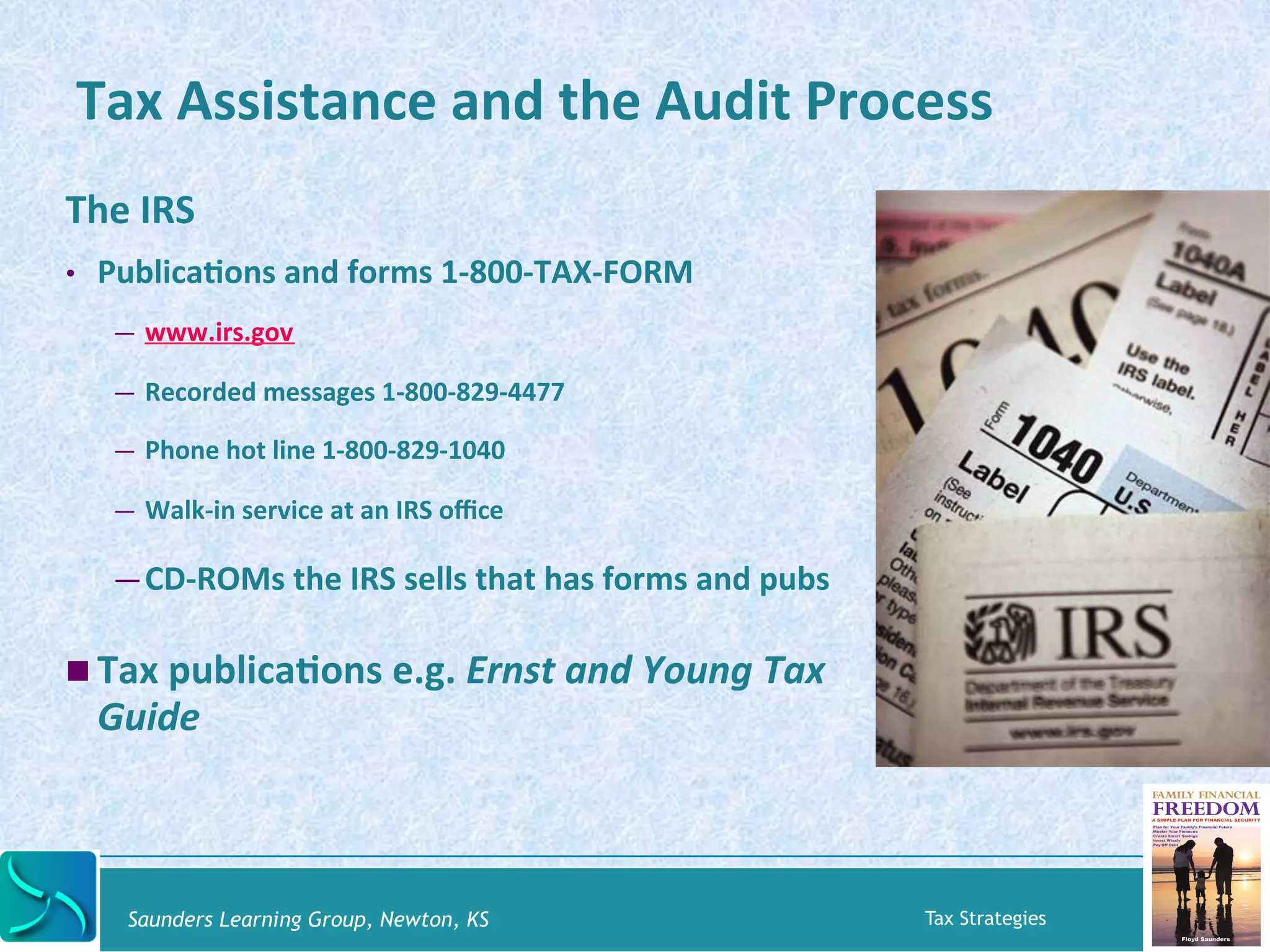 Tax 
Assistance 
and 
the 
Audit 
Process 
The 
IRS 
• PublicaKons 
and 
forms 
1-­‐800-­‐TAX-­‐FORM 
— www.irs.gov 
— Recorded 
messages 
1-­‐800-­‐829-­‐4477 
— Phone 
hot 
line 
1-­‐800-­‐829-­‐1040 
— Walk-­‐in 
service 
at 
an 
IRS 
office 
— CD-­‐ROMs 
the 
IRS 
sells 
that 
has 
forms 
and 
pubs 
! Tax 
publicaKons 
e.g. 
Ernst 
and 
Young 
Tax 
Guide 
Saunders Learning Group, Newton, KS Tax Strategies 
 