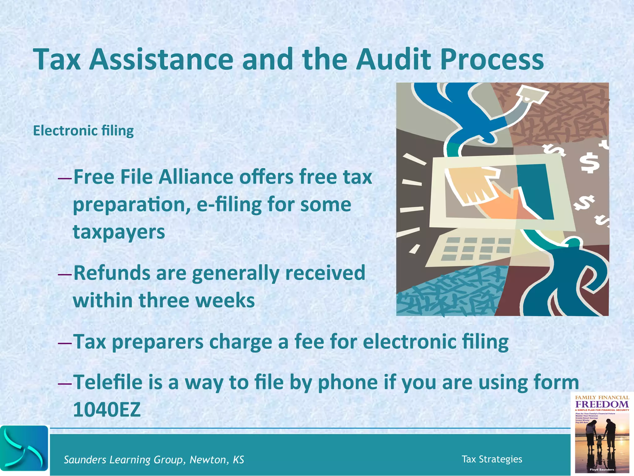 Tax 
Assistance 
and 
the 
Audit 
Process 
Electronic 
filing 
— Free 
File 
Alliance 
offers 
free 
tax 
preparaKon, 
e-­‐filing 
for 
some 
taxpayers 
— Refunds 
are 
generally 
received 
within 
three 
weeks 
— Tax 
preparers 
charge 
a 
fee 
for 
electronic 
filing 
— Telefile 
is 
a 
way 
to 
file 
by 
phone 
if 
you 
are 
using 
form 
1040EZ 
Saunders Learning Group, Newton, KS Tax Strategies 
 