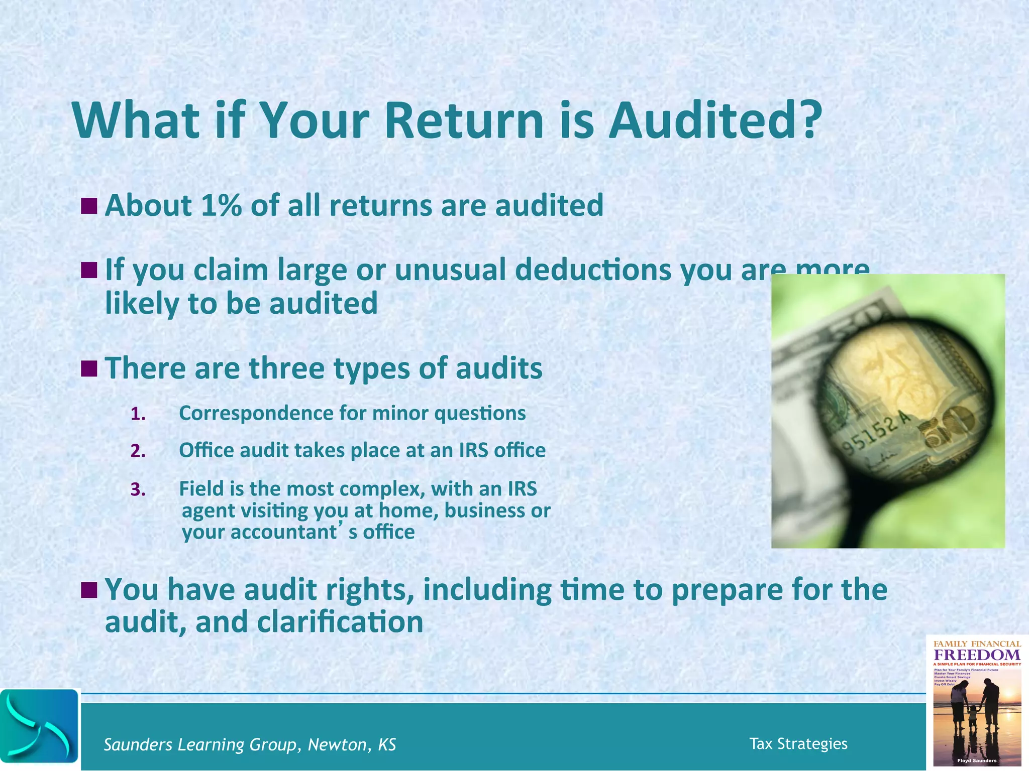What 
if 
Your 
Return 
is 
Audited? 
! About 
1% 
of 
all 
returns 
are 
audited 
! If 
you 
claim 
large 
or 
unusual 
deducKons 
you 
are 
more 
likely 
to 
be 
audited 
! There 
are 
three 
types 
of 
audits 
1. Correspondence 
for 
minor 
quesKons 
2. Office 
audit 
takes 
place 
at 
an 
IRS 
office 
3. Field 
is 
the 
most 
complex, 
with 
an 
IRS 
agent 
visiKng 
you 
at 
home, 
business 
or 
your 
accountant’s 
office 
! You 
have 
audit 
rights, 
including 
Kme 
to 
prepare 
for 
the 
audit, 
and 
clarificaKon 
Saunders Learning Group, Newton, KS Tax Strategies 
 