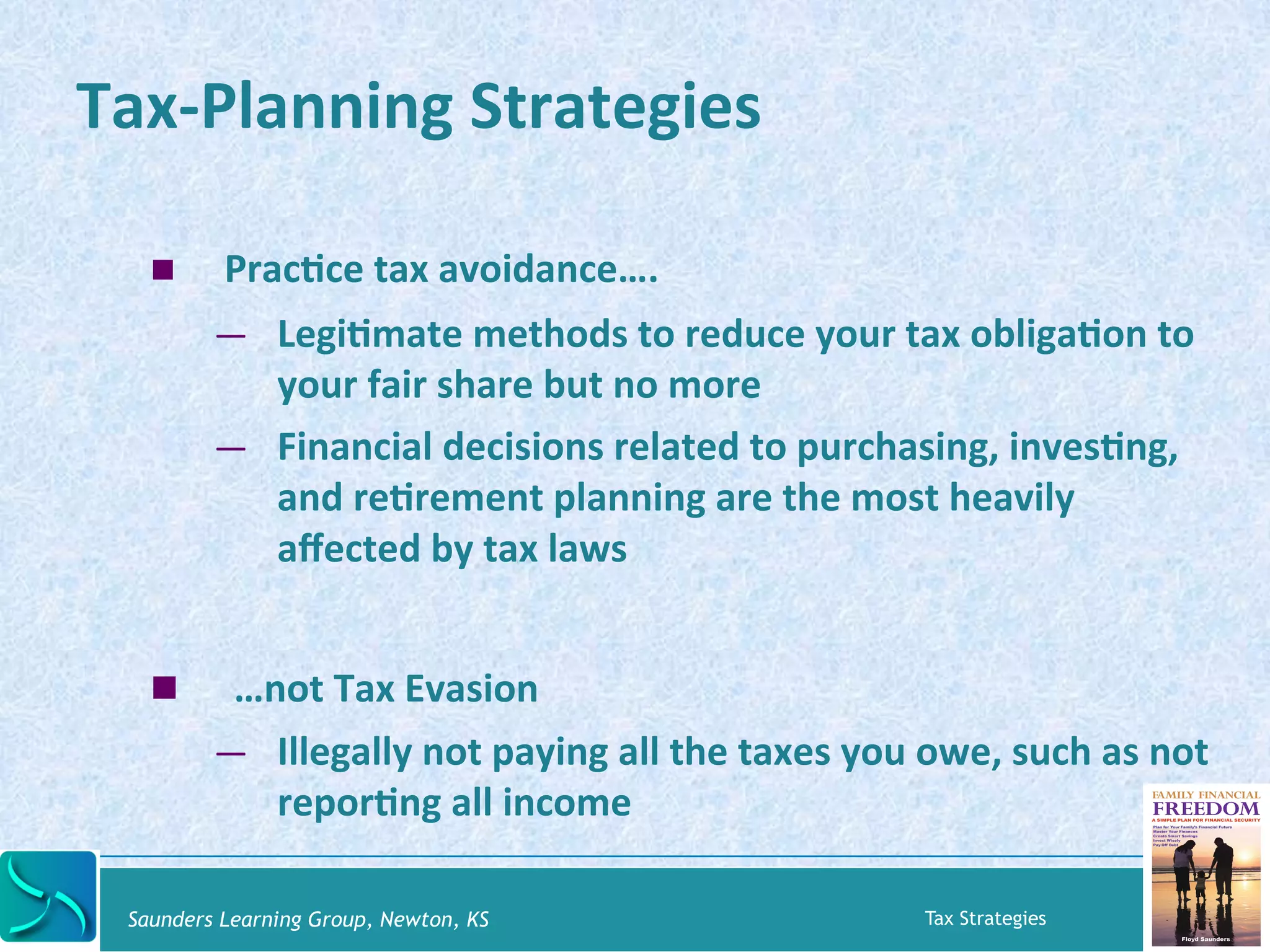 Tax-­‐Planning 
Strategies 
! PracKce 
tax 
avoidance…. 
— LegiKmate 
methods 
to 
reduce 
your 
tax 
obligaKon 
to 
your 
fair 
share 
but 
no 
more 
— Financial 
decisions 
related 
to 
purchasing, 
invesKng, 
and 
reKrement 
planning 
are 
the 
most 
heavily 
affected 
by 
tax 
laws 
! 
…not 
Tax 
Evasion 
— Illegally 
not 
paying 
all 
the 
taxes 
you 
owe, 
such 
as 
not 
reporKng 
all 
income 
Saunders Learning Group, Newton, KS Tax Strategies 
 