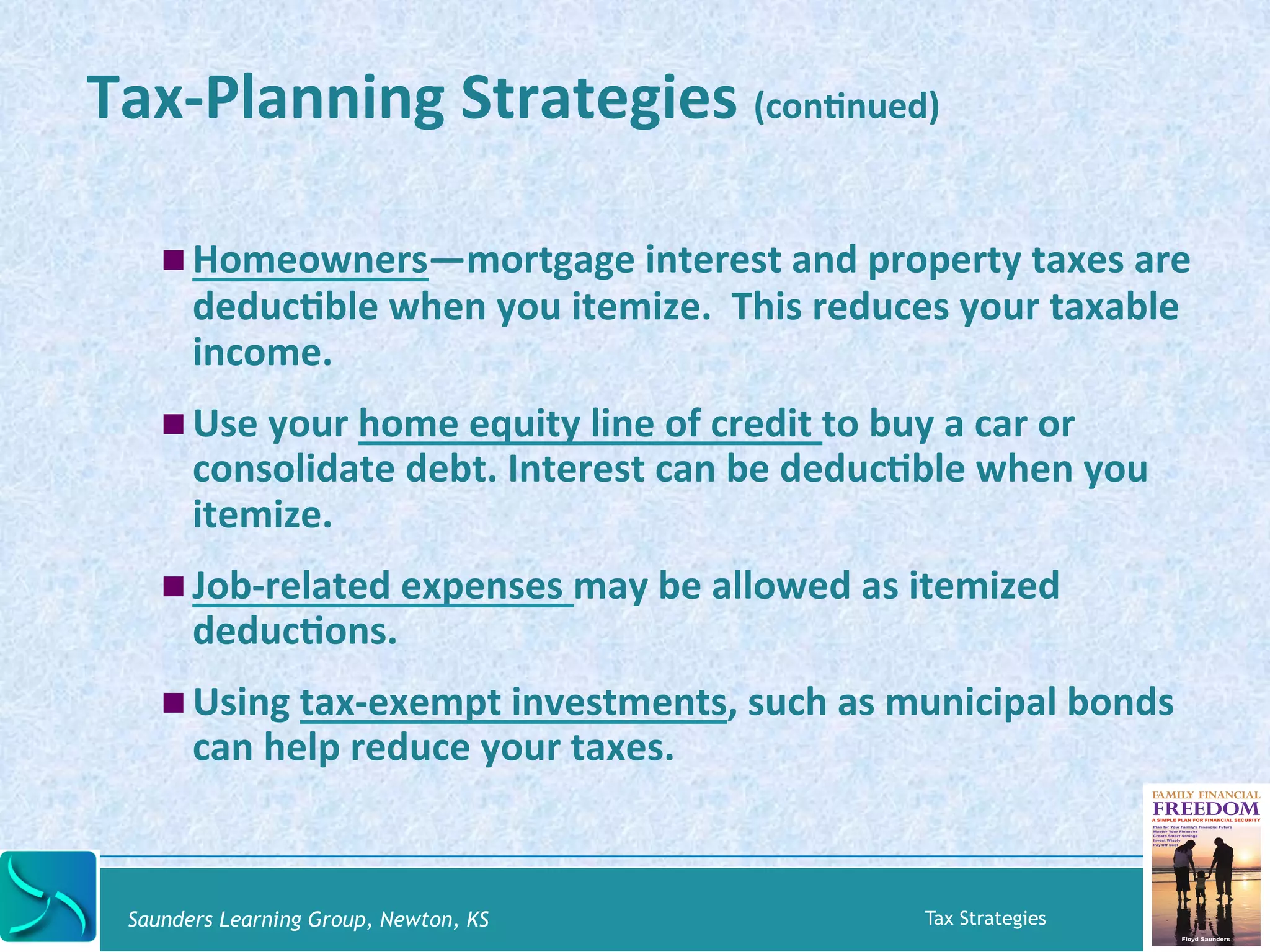 Tax-­‐Planning 
Strategies 
(conKnued) 
! Homeowners—mortgage 
interest 
and 
property 
taxes 
are 
deducKble 
when 
you 
itemize. 
This 
reduces 
your 
taxable 
income. 
! Use 
your 
home 
equity 
line 
of 
credit 
to 
buy 
a 
car 
or 
consolidate 
debt. 
Interest 
can 
be 
deducKble 
when 
you 
itemize. 
! Job-­‐related 
expenses 
may 
be 
allowed 
as 
itemized 
deducKons. 
! Using 
tax-­‐exempt 
investments, 
such 
as 
municipal 
bonds 
can 
help 
reduce 
your 
taxes. 
Saunders Learning Group, Newton, KS Tax Strategies 
 