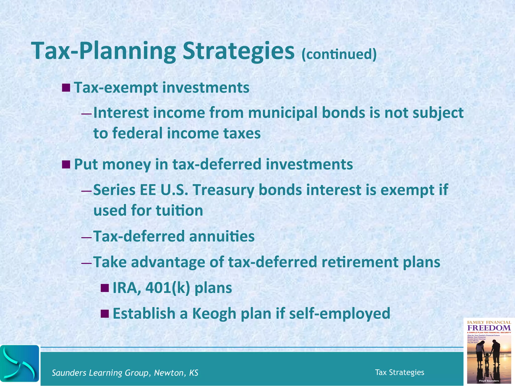 Tax-­‐Planning 
Strategies 
(conKnued) 
! Tax-­‐exempt 
investments 
— Interest 
income 
from 
municipal 
bonds 
is 
not 
subject 
to 
federal 
income 
taxes 
! Put 
money 
in 
tax-­‐deferred 
investments 
— Series 
EE 
U.S. 
Treasury 
bonds 
interest 
is 
exempt 
if 
used 
for 
tuiKon 
— Tax-­‐deferred 
annuiKes 
— Take 
advantage 
of 
tax-­‐deferred 
reKrement 
plans 
! IRA, 
401(k) 
plans 
! Establish 
a 
Keogh 
plan 
if 
self-­‐employed 
Saunders Learning Group, Newton, KS Tax Strategies 
 