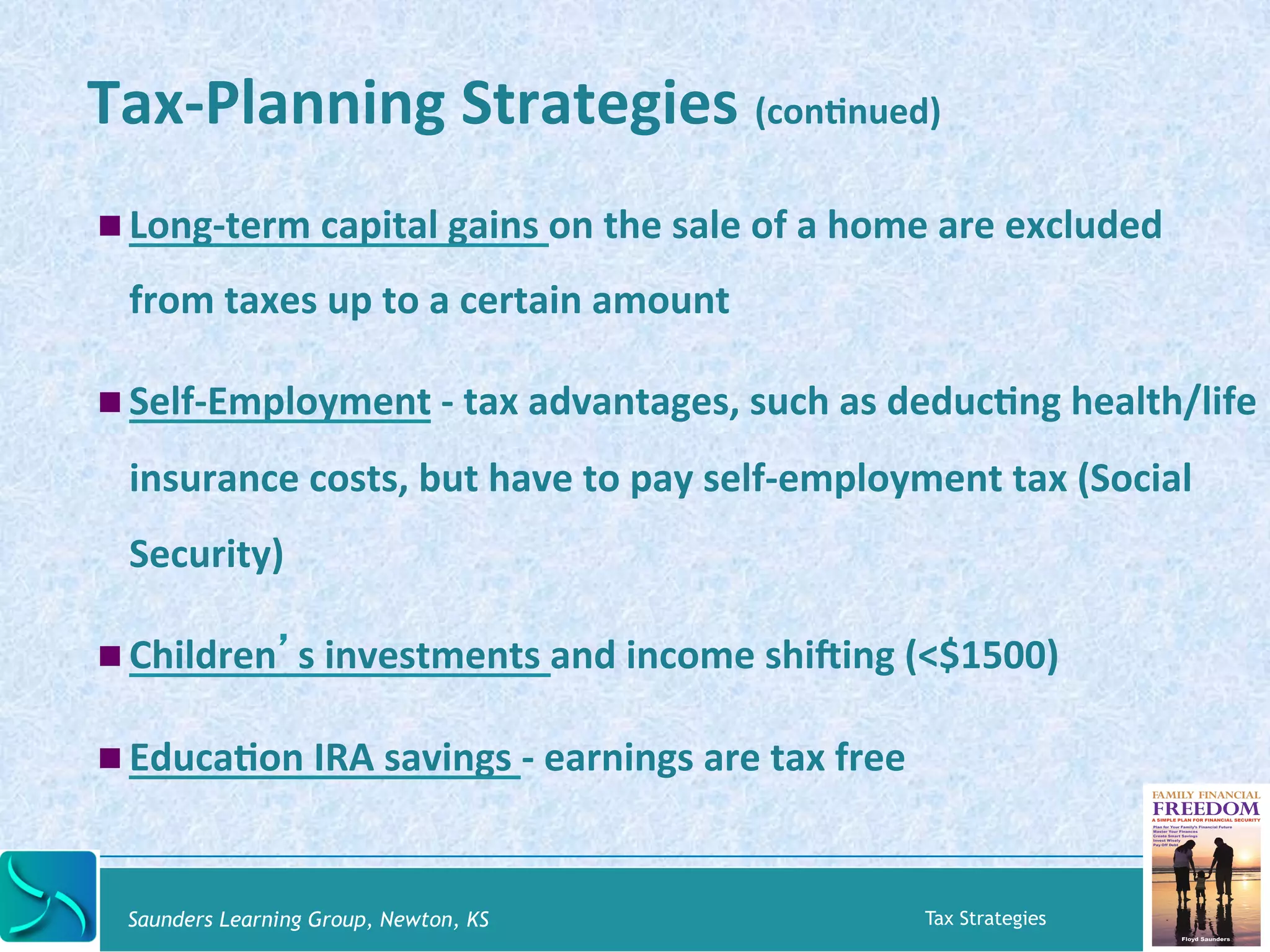 Tax-­‐Planning 
Strategies 
(conKnued) 
! Long-­‐term 
capital 
gains 
on 
the 
sale 
of 
a 
home 
are 
excluded 
from 
taxes 
up 
to 
a 
certain 
amount 
! Self-­‐Employment 
-­‐ 
tax 
advantages, 
such 
as 
deducKng 
health/life 
insurance 
costs, 
but 
have 
to 
pay 
self-­‐employment 
tax 
(Social 
Security) 
! Children’s 
investments 
and 
income 
shibing 
(<$1500) 
! EducaKon 
IRA 
savings 
-­‐ 
earnings 
are 
tax 
free 
Saunders Learning Group, Newton, KS Tax Strategies 
 
