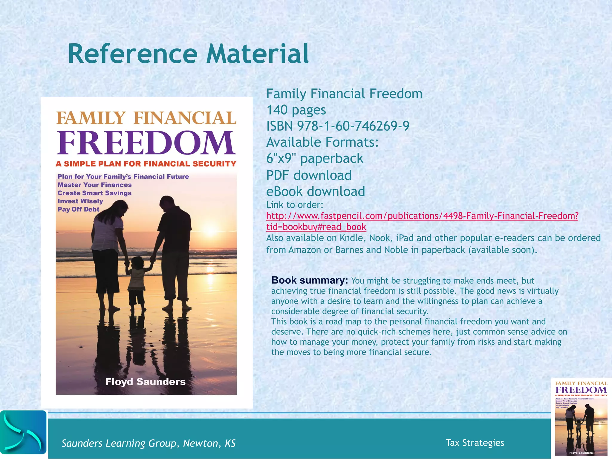 Reference Material 
Family Financial Freedom 
140 pages 
ISBN 978-1-60-746269-9 
Available Formats: 
6"x9" paperback 
PDF download 
eBook download 
Link to order: 
http://www.fastpencil.com/publications/4498-Family-Financial-Freedom? 
tid=bookbuy#read_book 
Also available on Kndle, Nook, iPad and other popular e-readers can be ordered 
from Amazon or Barnes and Noble in paperback (available soon). 
Book summary: You might be struggling to make ends meet, but 
achieving true financial freedom is still possible. The good news is virtually 
anyone with a desire to learn and the willingness to plan can achieve a 
considerable degree of financial security. 
This book is a road map to the personal financial freedom you want and 
deserve. There are no quick-rich schemes here, just common sense advice on 
how to manage your money, protect your family from risks and start making 
the moves to being more financial secure. 
Saunders Learning Group, Newton, KS Tax Strategies 
 
