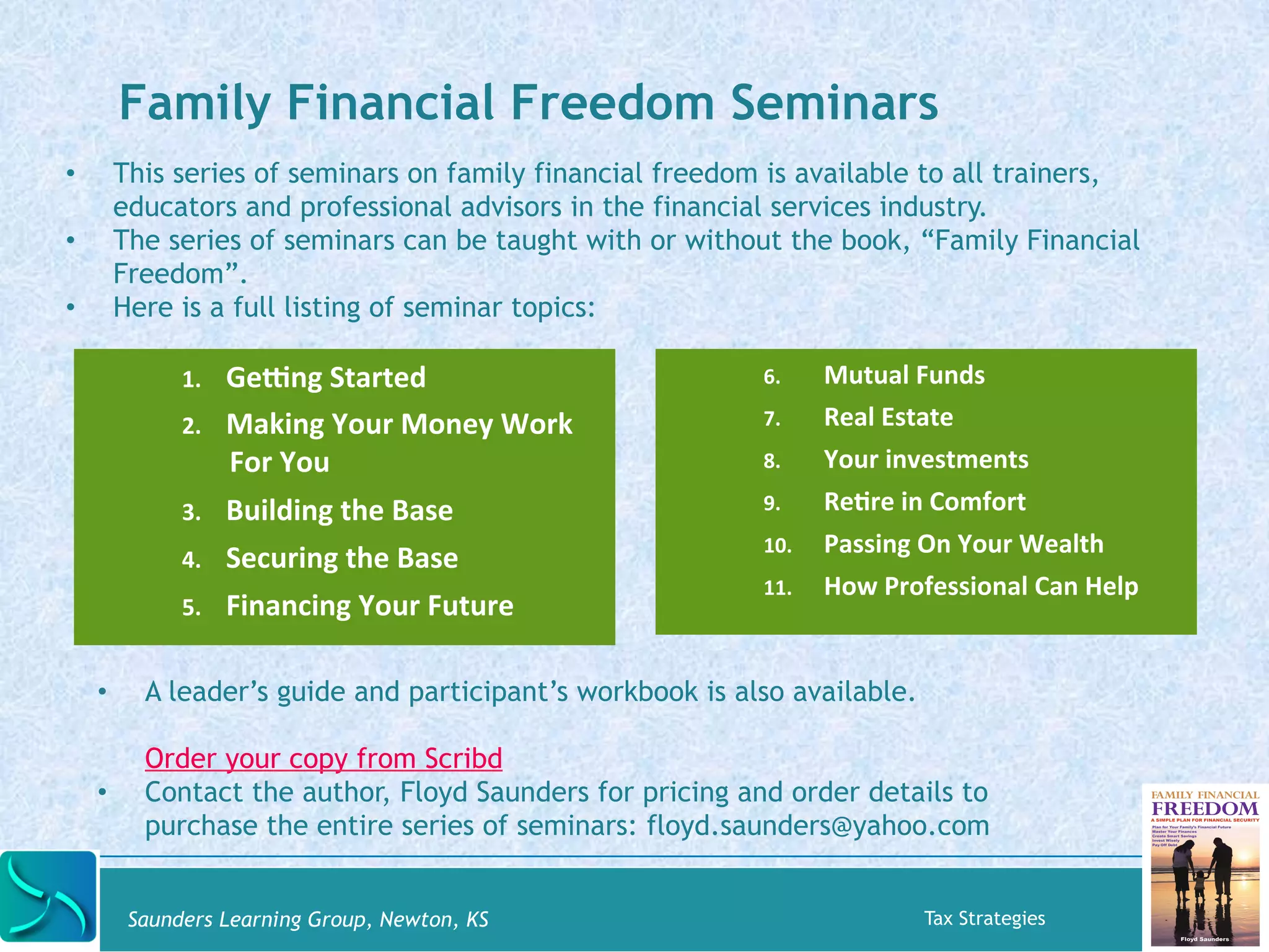 Family Financial Freedom Seminars 
• This series of seminars on family financial freedom is available to all trainers, 
educators and professional advisors in the financial services industry. 
• The series of seminars can be taught with or without the book, “Family Financial 
Freedom”. 
• Here is a full listing of seminar topics: 
1. Geyng 
Started 
2. Making 
Your 
Money 
Work 
For 
You 
3. Building 
the 
Base 
4. Securing 
the 
Base 
5. Financing 
Your 
Future 
6. Mutual 
Funds 
7. Real 
Estate 
8. Your 
investments 
9. ReKre 
in 
Comfort 
10. Passing 
On 
Your 
Wealth 
11. How 
Professional 
Can 
Help 
• A leader’s guide and participant’s workbook is also available. 
Order your copy from Scribd 
• Contact the author, Floyd Saunders for pricing and order details to 
purchase the entire series of seminars: floyd.saunders@yahoo.com 
Saunders Learning Group, Newton, KS Tax Strategies 
