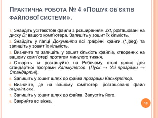 ПРАКТИЧНА РОБОТА № 4 «ПОШУК ОБ'ЄКТІВ 
ФАЙЛОВОЇ СИСТЕМИ». 
1. Знайдіть усі текстові файли з розширенням .txt, розташовані на 
диску D: вашого комп’ютера. Запишіть у зошит їх кількість. 
2. Знайдіть у папці Документи всі графічні файли (*.jpeg) та 
запишіть у зошит їх кількість. 
3. Визначте та запишіть у зошит кількість файлів, створених на 
вашому комп’ютері протягом минулого тижня. 
4. Створіть та розташуйте на Робочому столі ярлик для 
стандартної програми Калькулятор. (Пуск → Усі програми → 
Стандартні). 
5. Запишіть у зошит шлях до файла програми Калькулятор. 
6. Визначте, де на вашому комп’ютері розташовано файл 
mspaint.exe. 
7. Запишіть у зошит шлях до файла. Запустіть його. 
8. Закрийте всі вікна. 10 
 