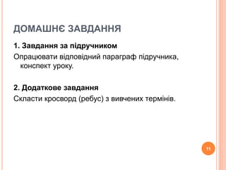 ДОМАШНЄ ЗАВДАННЯ 
1. Завдання за підручником 
Опрацювати відповідний параграф підручника, 
конспект уроку. 
2. Додаткове завдання 
Скласти кросворд (ребус) з вивчених термінів. 
11 
 