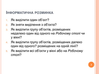 ІНФОРМАТИЧНА РОЗМИНКА 
1. Як виділити один об’єкт? 
2. Як зняти виділення з об’єкта? 
3. Як виділити групу об’єктів, розміщених 
недалеко один від одного на Робочому столі чи 
у вікні? 
4. Як виділити групу об’єктів, розміщених далеко 
один від одного? розміщених на одній лінії? 
5. Як виділити всі об’єкти у вікні або на Робочому 
столі? 
2 
 