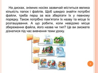 На дисках, знімних носіях зазвичай міститься велика 
кількість папок і файлів. Щоб швидко знайти потрібні 
файли, треба перш за все зберігати їх у певному 
порядку. Також потрібно пам’ятати їх назву та місце їх 
розташування. А що робити, коли невідомо місце 
збереження файла, його назва чи тип? Це ви зможете 
дізнатися під час вивчення теми уроку. 
3 
 