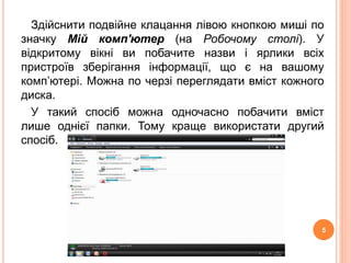 Здійснити подвійне клацання лівою кнопкою миші по 
значку Мій комп'ютер (на Робочому столі). У 
відкритому вікні ви побачите назви і ярлики всіх 
пристроїв зберігання інформації, що є на вашому 
комп’ютері. Можна по черзі переглядати вміст кожного 
диска. 
У такий спосіб можна одночасно побачити вміст 
лише однієї папки. Тому краще використати другий 
спосіб. 
5 
 