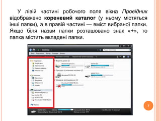 У лівій частині робочого поля вікна Провідник 
відображено кореневий каталог (у ньому містяться 
інші папки), а в правій частині — вміст вибраної папки. 
Якщо біля назви папки розташовано знак «+», то 
папка містить вкладені папки. 
7 
 