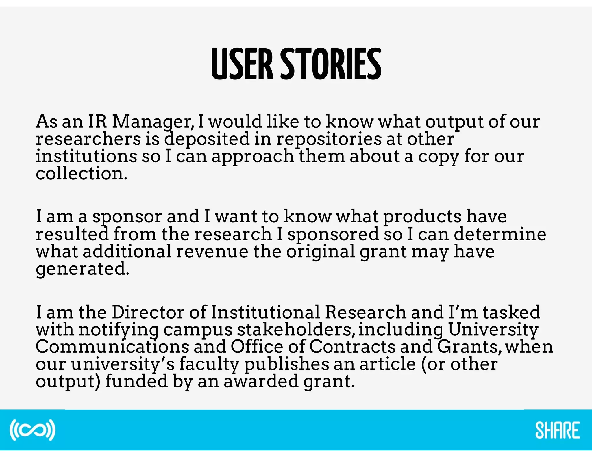 USER STORIES 
As an IR Manager, I would like to know what output of our 
researchers is deposited in repositories at other 
institutions so I can approach them about a copy for our 
collection. 
I am a sponsor and I want to know what products have 
resulted from the research I sponsored so I can determine 
what additional revenue the original grant may have 
generated. 
I am the Director of Institutional Research and I’m tasked 
with notifying campus stakeholders, including University 
Communications and Office of Contracts and Grants, when 
our university’s faculty publishes an article (or other 
output) funded by an awarded grant. 
 