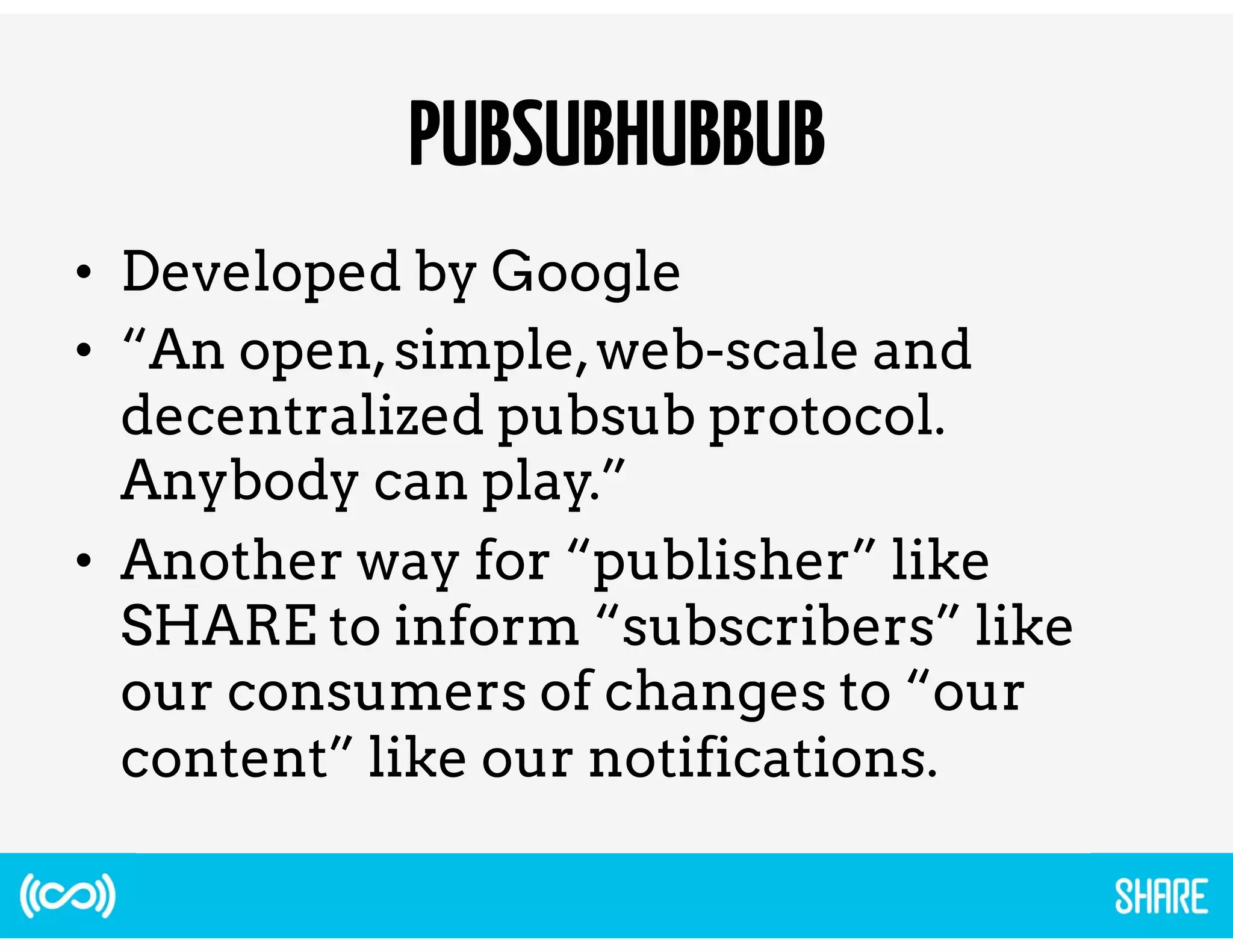 PUBSUBHUBBUB 
• Developed by Google 
• “An open, simple, web-scale and 
decentralized pubsub protocol. 
Anybody can play.” 
• Another way for “publisher” like 
SHARE to inform “subscribers” like 
our consumers of changes to “our 
content” like our notifications. 
 