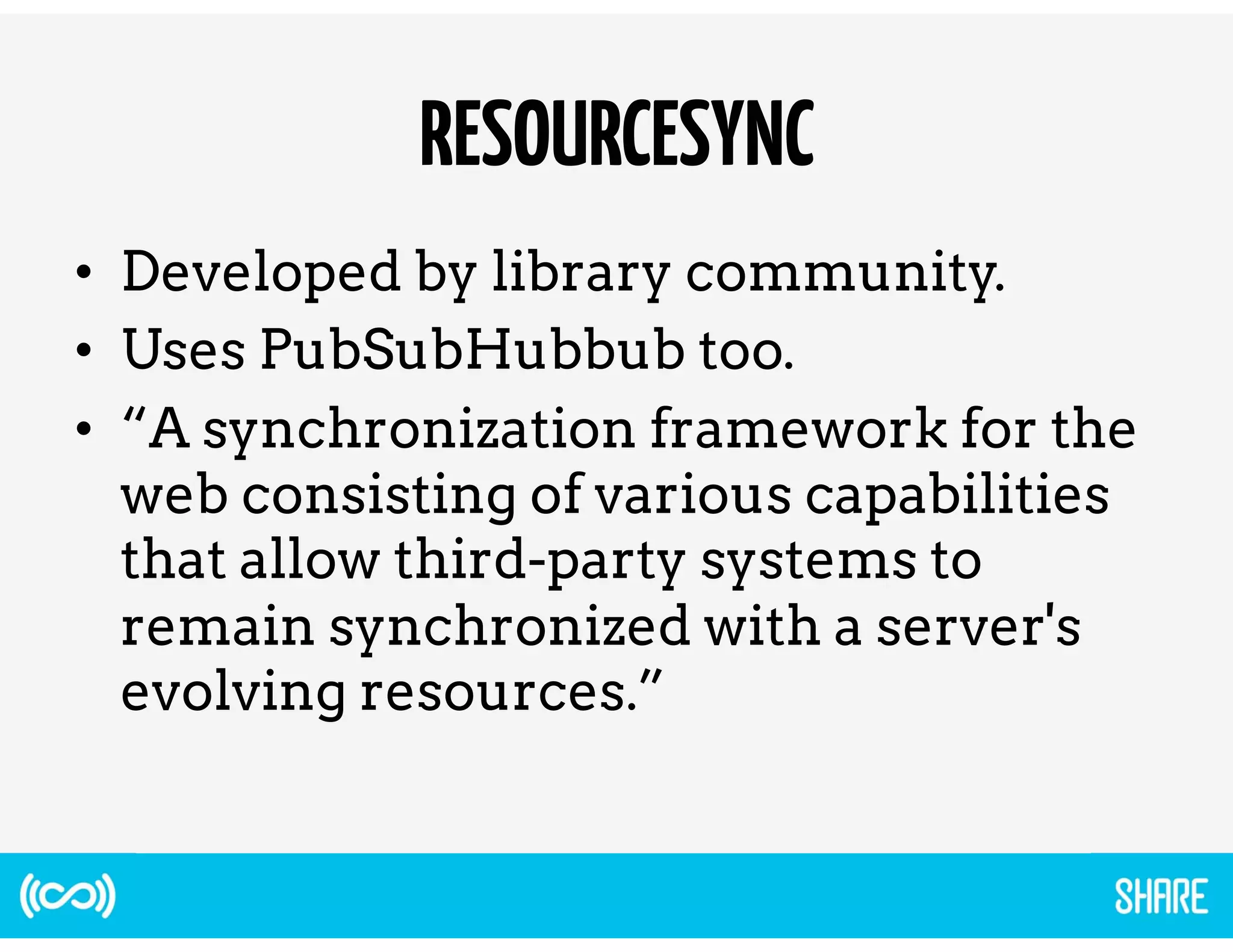 RESOURCESYNC 
• Developed by library community. 
• Uses PubSubHubbub too. 
• “A synchronization framework for the 
web consisting of various capabilities 
that allow third-party systems to 
remain synchronized with a server's 
evolving resources.” 
 