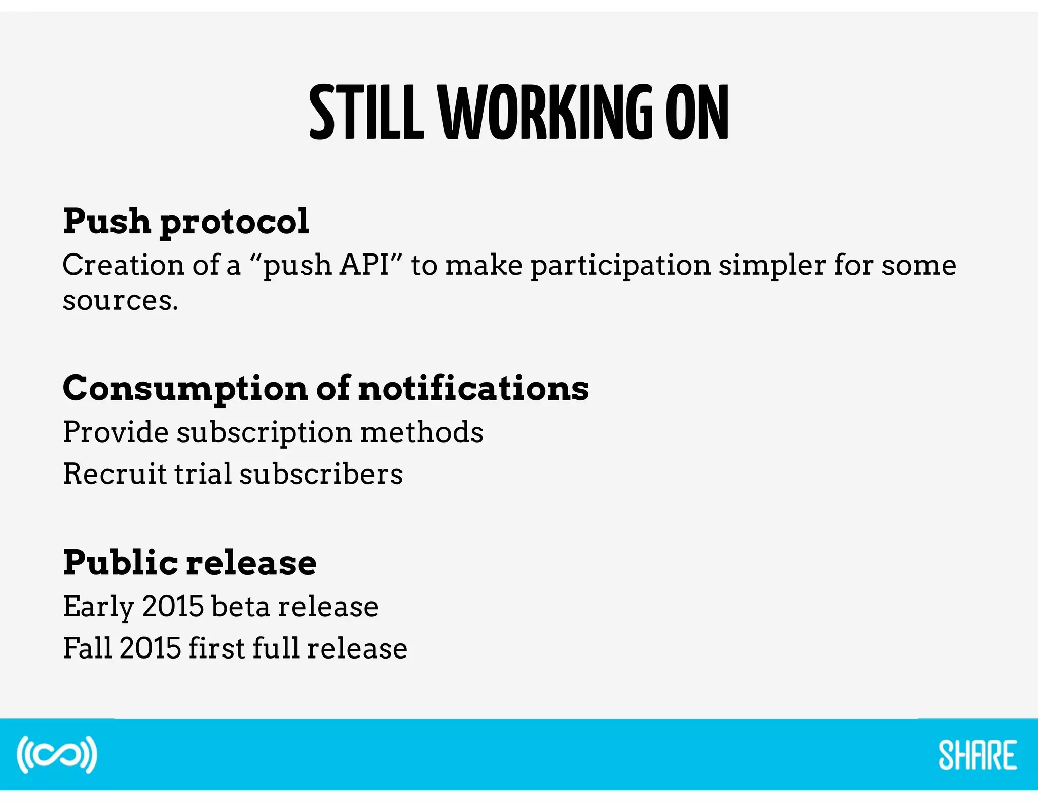 STILL WORKING ON 
Push protocol 
Creation of a “push API” to make participation simpler for some 
sources. 
Consumption of notifications 
Provide subscription methods 
Recruit trial subscribers 
Public release 
Early 2015 beta release 
Fall 2015 first full release 
 