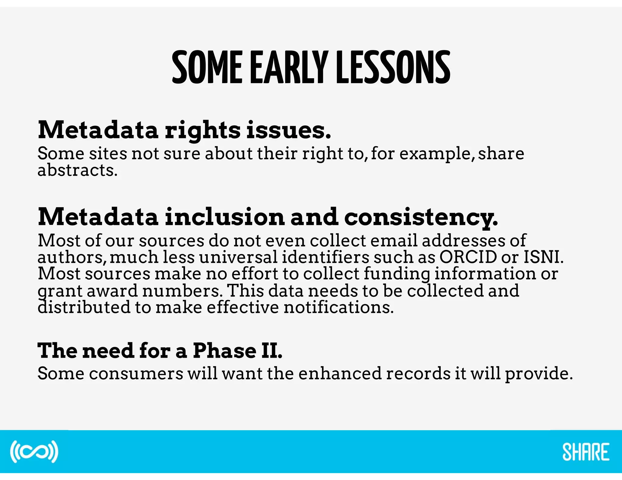 SOME EARLY LESSONS 
Metadata rights issues. 
Some sites not sure about their right to, for example, share 
abstracts. 
Metadata inclusion and consistency. 
Most of our sources do not even collect email addresses of 
authors, much less universal identifiers such as ORCID or ISNI. 
Most sources make no effort to collect funding information or 
grant award numbers. This data needs to be collected and 
distributed to make effective notifications. 
The need for a Phase II. 
Some consumers will want the enhanced records it will provide. 
 