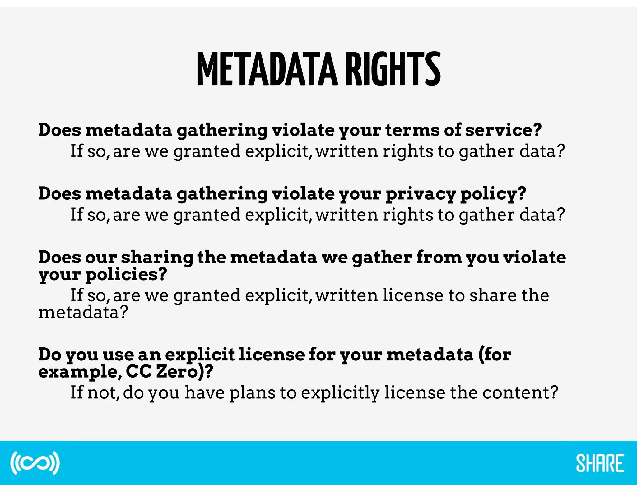 METADATA RIGHTS 
Does metadata gathering violate your terms of service? 
If so, are we granted explicit, written rights to gather data? 
Does metadata gathering violate your privacy policy? 
If so, are we granted explicit, written rights to gather data? 
Does our sharing the metadata we gather from you violate 
your policies? 
If so, are we granted explicit, written license to share the 
metadata? 
Do you use an explicit license for your metadata (for 
example, CC Zero)? 
If not, do you have plans to explicitly license the content? 
 