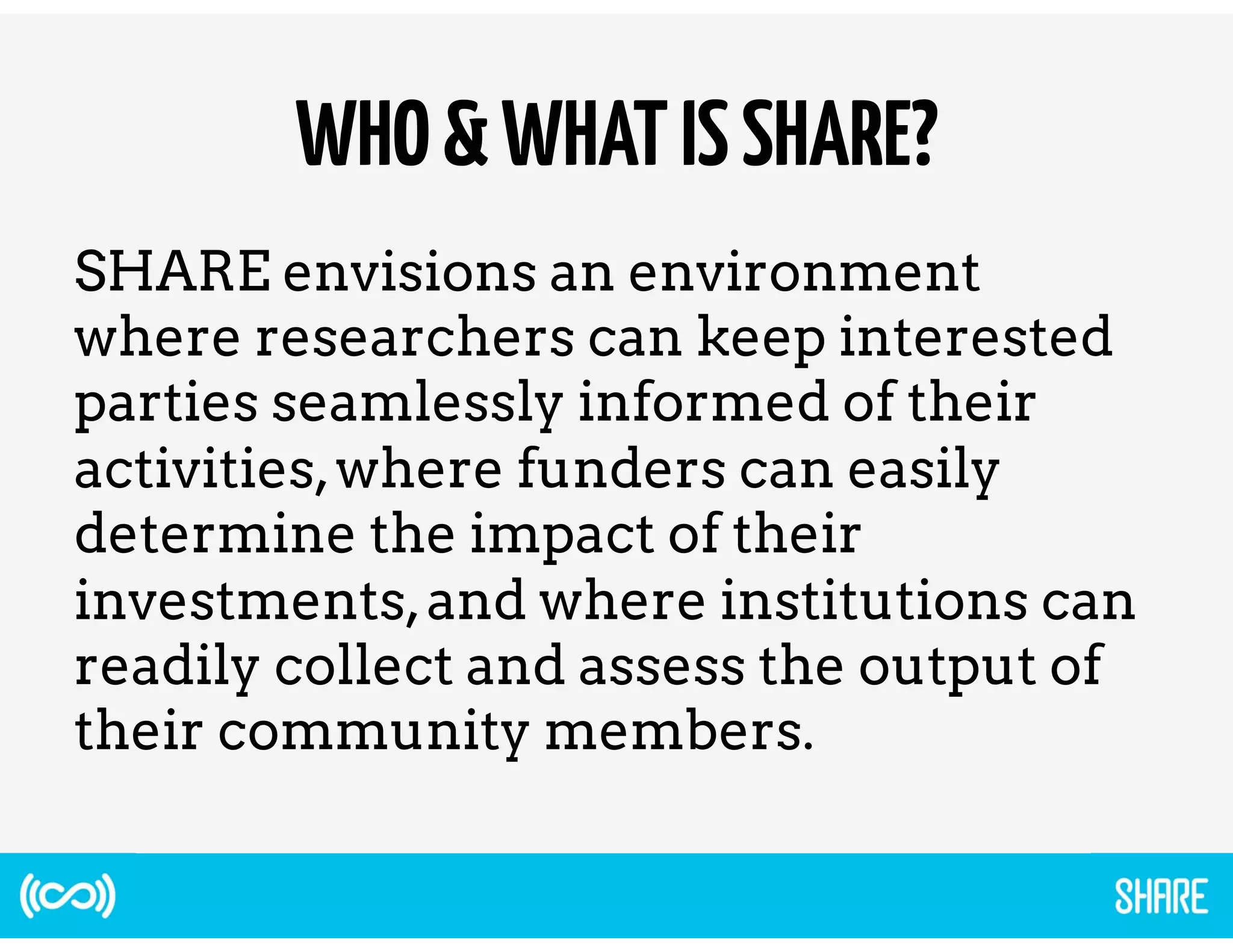 WHO & WHAT IS SHARE? 
SHARE envisions an environment 
where researchers can keep interested 
parties seamlessly informed of their 
activities, where funders can easily 
determine the impact of their 
investments, and where institutions can 
readily collect and assess the output of 
their community members. 
 