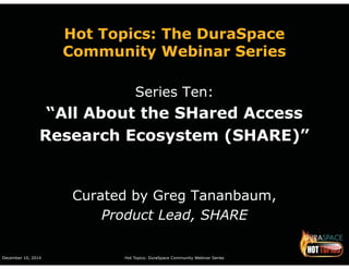 Hot Topics: The DuraSpace 
Community Webinar Series 
Series Ten: 
“All About the SHared Access 
Research Ecosystem (SHARE)” 
Curated by Greg Tananbaum, 
Product Lead, SHARE 
December 10, 2014 Hot Topics: DuraSpace Community Webinar Series 
 