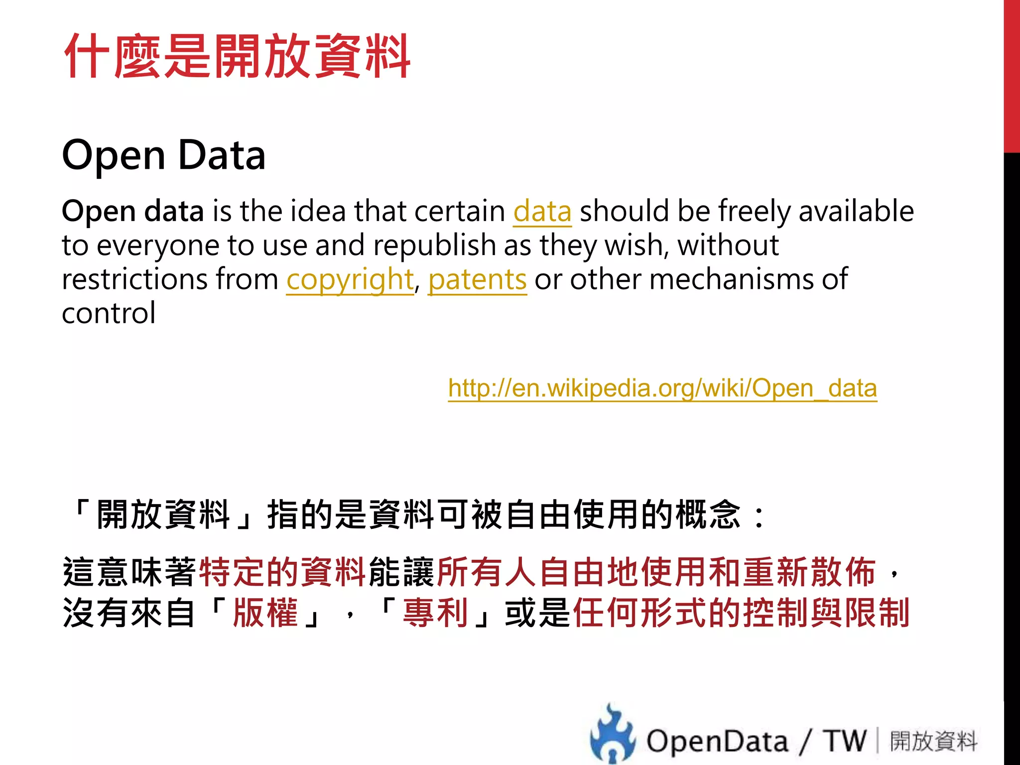 什麼是開放資料 
Open Data 
Open data is the idea that certain data should be freely available 
to everyone to use and republish as they wish, without 
restrictions from copyright, patents or other mechanisms of 
control 
http://en.wikipedia.org/wiki/Open_data 
「開放資料」指的是資料可被自由使用的概念： 
這意味著特定的資料能讓所有人自由地使用和重新散佈， 
沒有來自「版權」，「專利」或是任何形式的控制與限制 
 