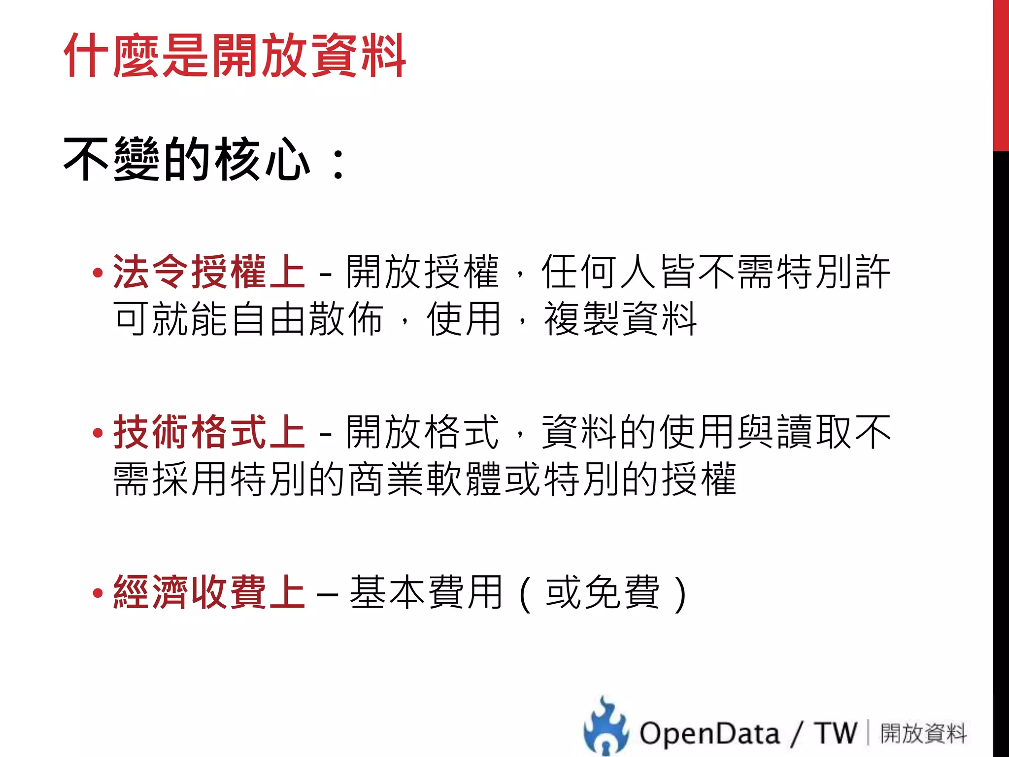 什麼是開放資料 
不變的核心： 
• 法令授權上- 開放授權，任何人皆不需特別許 
可就能自由散佈，使用，複製資料 
• 技術格式上- 開放格式，資料的使用與讀取不 
需採用特別的商業軟體或特別的授權 
• 經濟收費上– 基本費用（或免費） 
 