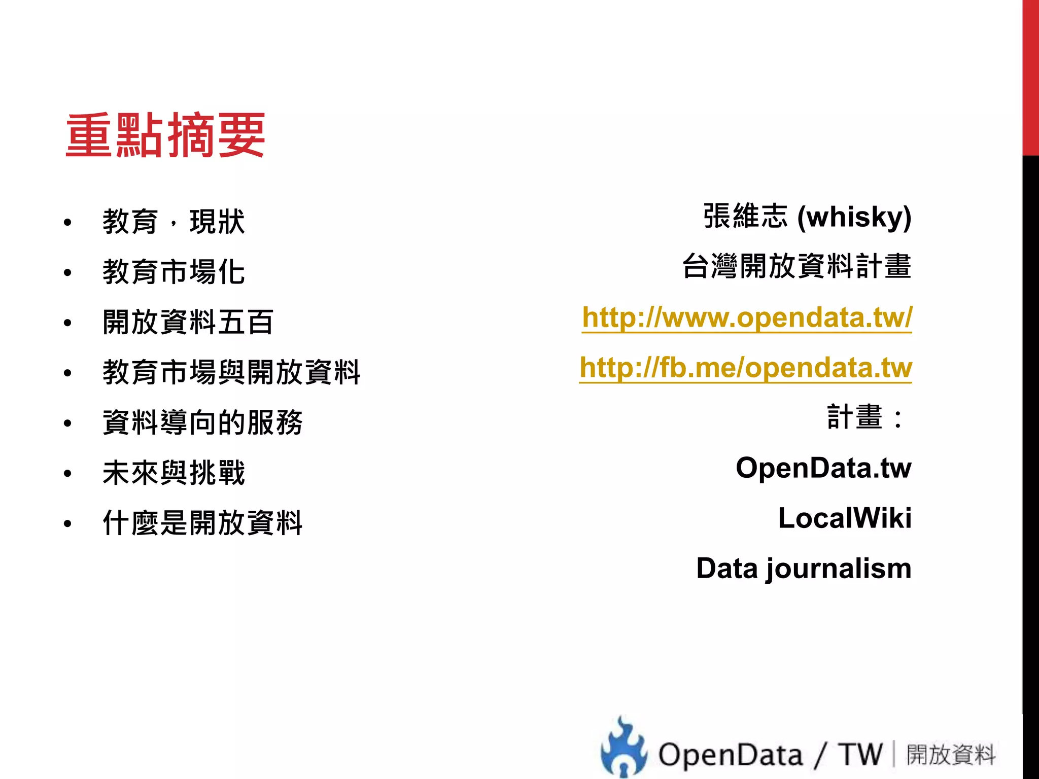 重點摘要 
• 教育，現狀 
• 教育市場化 
• 開放資料五百 
• 教育市場與開放資料 
• 資料導向的服務 
• 未來與挑戰 
• 什麼是開放資料 
張維志(whisky) 
台灣開放資料計畫 
http://www.opendata.tw/ 
http://fb.me/opendata.tw 
計畫： 
OpenData.tw 
LocalWiki 
Data journalism 
