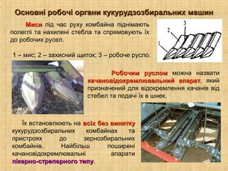Основні робочі органи кукурудзозбиральних машинОсновні робочі органи кукурудзозбиральних машин
Робочим русломРобочим руслом можна назвати
качановідокремлювальний апараткачановідокремлювальний апарат, який
призначений для відокремлення качанів від
стебел та подачі їх в шнек.
1 – мис; 2 – захисний щиток; 3 – робоче русло.
Їх встановлюють на всіх без виняткувсіх без винятку
кукурудзозбиральних комбайнах та
пристроях до зернозбиральних
комбайнів. Найбільш поширені
качановідокремлювальні апарати
пікерно-стреперного типупікерно-стреперного типу.
МисиМиси під час руху комбайна піднімають
полеглі та нахилені стебла та спрямовують їх
до робочих русел.
 