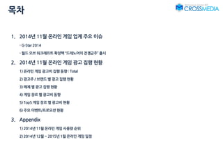 목차
1. 2014년 11월 온라인 게임 업계 주요 이슈
- G-Star 2014
- 월드 오브 워크래프트 확장팩 “드레노어의 전쟁군주” 출시
2. 2014년 11월 온라인 게임 광고 집행 현황
1) 온라인 게임 광고비 집행 동향 : Total
2) 광고주 / 브랜드 별 광고 집행 현황
3) 매체 별 광고 집행 현황
4) 게임 장르 별 광고비 동향
5) Top5 게임 장르 별 광고비 현황
6) 주요 이벤트/프로모션 현황
3. Appendix
1) 2014년 11월 온라인 게임 사용량 순위
2) 2014년 12월 ~ 2015년 1월 온라인 게임 일정
 