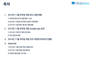 목차
1. 2014년 11월 모바일 게임 광고 집행 현황
1) 모바일 게임 광고비 집행 동향 : Total
2) 2014년 11월 광고주/브랜드 별 광고 집행 현황
3) 2014년 11월 브랜드 별 광고 집행 현황
2. 2014년 11월 모바일 게임 Google play 순위
1) 2014년 11월 주요 게임 순위 변동
2) 주차 별 순위 변동
3. 2014년 11월 모바일 게임 주요 이벤트/프로모션 현황
4. Appendix
1) 2014년 11월 모바일 게임 사용량 순위
2) 2014년 11월 모바일 게임 예정작
3) 모바일 게임 동향 기사 정리
 