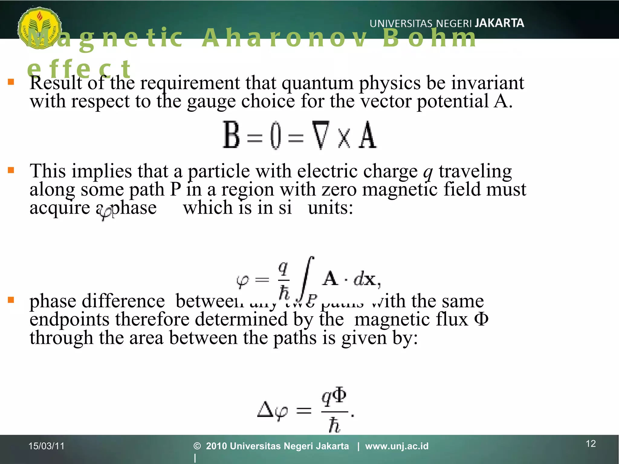 Magnetic Aharonov Bohm effect Result of the requirement that quantum physics be invariant with respect to the gauge choice for the vector potential A.  This implies that a particle with electric charge  q  traveling along some path P in a region with zero magnetic field must acquire a phase  which is in si  units: phase difference  between any two paths with the same endpoints therefore determined by the  magnetic flux   Φ through the area between the paths is given by:   15/03/11 ©  2010 Universitas Negeri Jakarta  |  www.unj.ac.id  | 